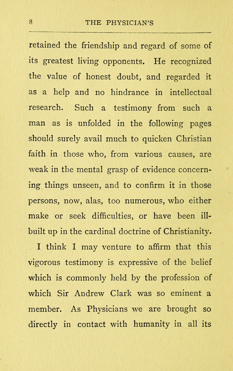 retained the friendship and regard of some of its greatest living opponents. He recognized the value of honest doubt, and regarded it as a help and no hindrance in intellectual research. Such a testimony from such a man as is unfolded in the following pages should surely avail much to quicken Christian faith in those who, from various causes, are weak in the mental grasp of evidence concern- ing things unseen, and to confirm it in those persons, now, alas, too numerous, who either make or seek difficulties, or have been ill- built up in the cardinal doctrine of Christianity. I think I may venture to affirm that this vigorous testimony is expressive of the belief which is commonly held by the profession of which Sir Andrew Clark was so eminent a member. As Physicians we are brought so directly in contact with humanity in all its