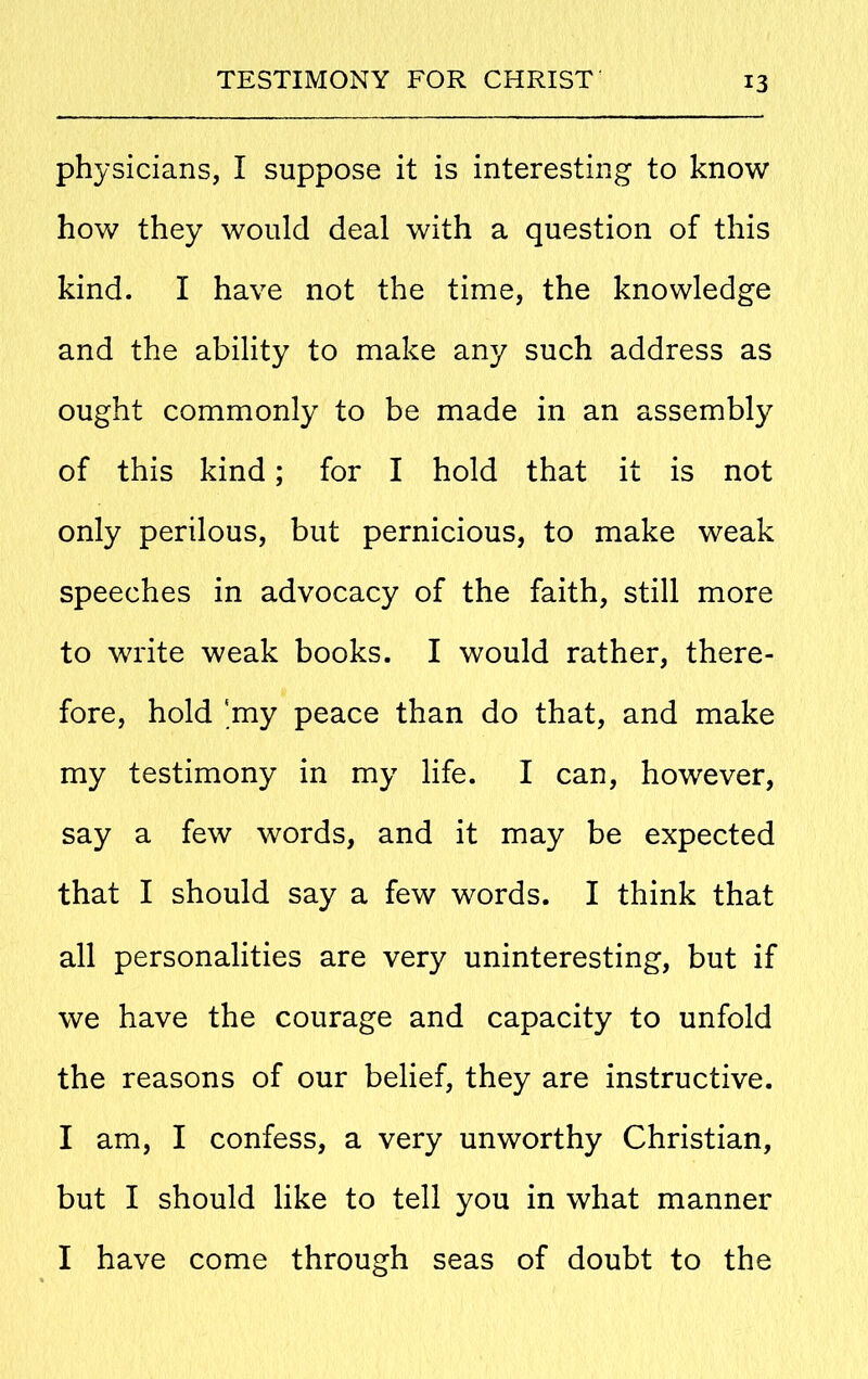 physicians, I suppose it is interesting to know how they would deal with a question of this kind. I have not the time, the knowledge and the ability to make any such address as ought commonly to be made in an assembly of this kind; for I hold that it is not only perilous, but pernicious, to make weak speeches in advocacy of the faith, still more to write weak books. I would rather, there- fore, hold 'my peace than do that, and make my testimony in my life. I can, however, say a few words, and it may be expected that I should say a few words. I think that all personalities are very uninteresting, but if we have the courage and capacity to unfold the reasons of our belief, they are instructive. I am, I confess, a very unworthy Christian, but I should like to tell you in what manner I have come through seas of doubt to the