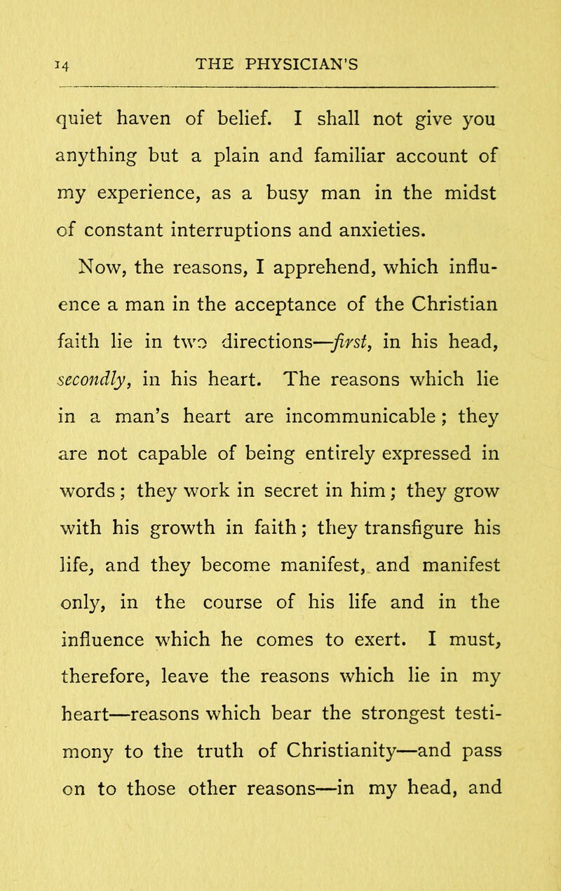 quiet haven of belief. I shall not give you anything but a plain and familiar account of my experience, as a busy man in the midst of constant interruptions and anxieties. Now, the reasons, I apprehend, which influ- ence a man in the acceptance of the Christian faith lie in two directions—first, in his head, secondly, in his heart. The reasons which lie in a man’s heart are incommunicable; they are not capable of being entirely expressed in words ; they work in secret in him; they grow with his growth in faith; they transfigure his life, and they become manifest, and manifest only, in the course of his life and in the influence which he comes to exert. I must, therefore, leave the reasons which lie in my heart—reasons which bear the strongest testi- mony to the truth of Christianity—and pass on to those other reasons—in my head, and