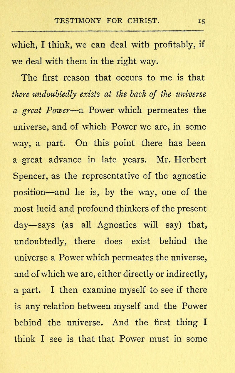 which, I think, we can deal with profitably, if we deal with them in the right way. The first reason that occurs to me is that there undoubtedly exists at the back of the universe a great Power—a Power which permeates the universe, and of which Power we are, in some way, a part. On this point there has been a great advance in late years. Mr. Herbert Spencer, as the representative of the agnostic position—and he is, by the way, one of the most lucid and profound thinkers of the present day—says (as all Agnostics will say) that, undoubtedly, there does exist behind the universe a Power which permeates the universe, and of which we are, either directly or indirectly, a part. I then examine myself to see if there is any relation between myself and the Power behind the universe. And the first thing I think I see is that that Power must in some