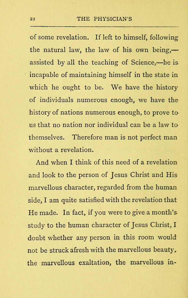 of some revelation. If left to himself, following the natural law, the law of his own being,— assisted by all the teaching of Science,—he is incapable of maintaining himself in the state in which he ought to be. We have the history of individuals numerous enough, we have the history of nations numerous enough, to prove to us that no nation nor individual can be a law to themselves. Therefore man is not perfect man without a revelation. And when I think of this need of a revelation and look to the person of Jesus Christ and His marvellous character, regarded from the human side, I am quite satisfied with the revelation that He made. In fact, if you were to give a month’s study to the human character of Jesus Christ, I doubt whether any person in this room would not be struck afresh with the marvellous beauty, the marvellous exaltation, the marvellous in-