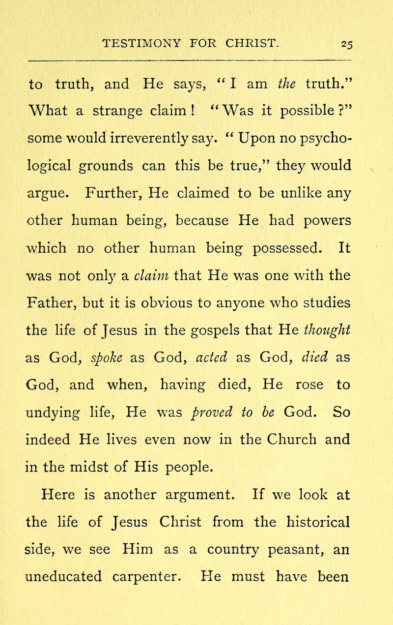 to truth, and He says, “ I am the truth.” What a strange claim! “Was it possible?” some would irreverently say. “ Upon no psycho- logical grounds can this be true,” they would argue. Further, He claimed to be unlike any other human being, because He had powers which no other human being possessed. It was not only a claim that He was one with the Father, but it is obvious to anyone who studies the life of Jesus in the gospels that He thought as God, spoke as God, acted as God, died as God, and when, having died, He rose to undying life, He was proved to be God. So indeed He lives even now in the Church and in the midst of His people. Here is another argument. If we look at the life of Jesus Christ from the historical side, we see Him as a country peasant, an uneducated carpenter. He must have been