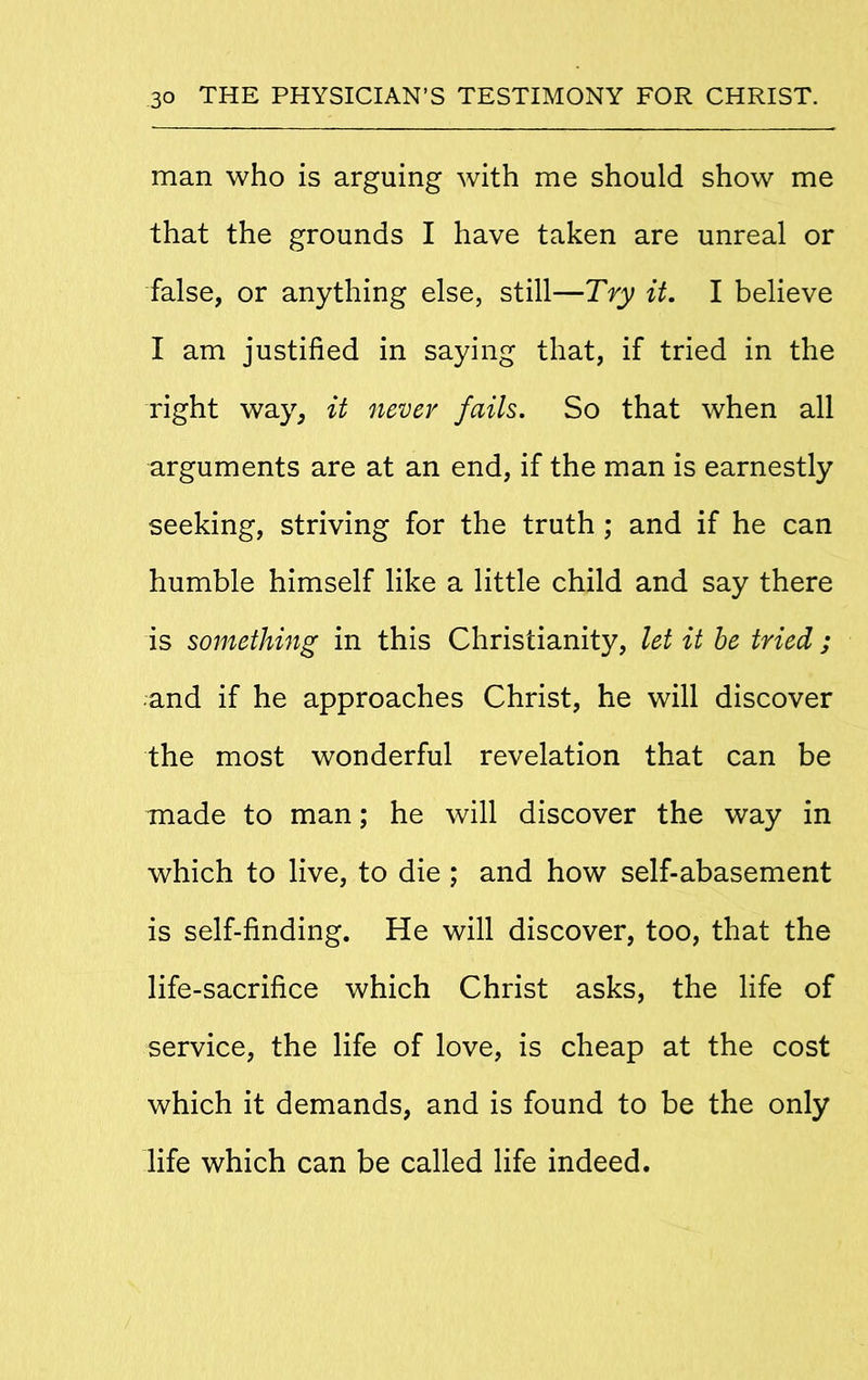 man who is arguing with me should show me that the grounds I have taken are unreal or false, or anything else, still—Try it. I believe I am justified in saying that, if tried in the right way, it never fails. So that when all arguments are at an end, if the man is earnestly seeking, striving for the truth ; and if he can humble himself like a little child and say there is something in this Christianity, let it be tried ; and if he approaches Christ, he will discover the most wonderful revelation that can be made to man; he will discover the way in which to live, to die ; and how self-abasement is self-finding. He will discover, too, that the life-sacrifice which Christ asks, the life of service, the life of love, is cheap at the cost which it demands, and is found to be the only life which can be called life indeed.