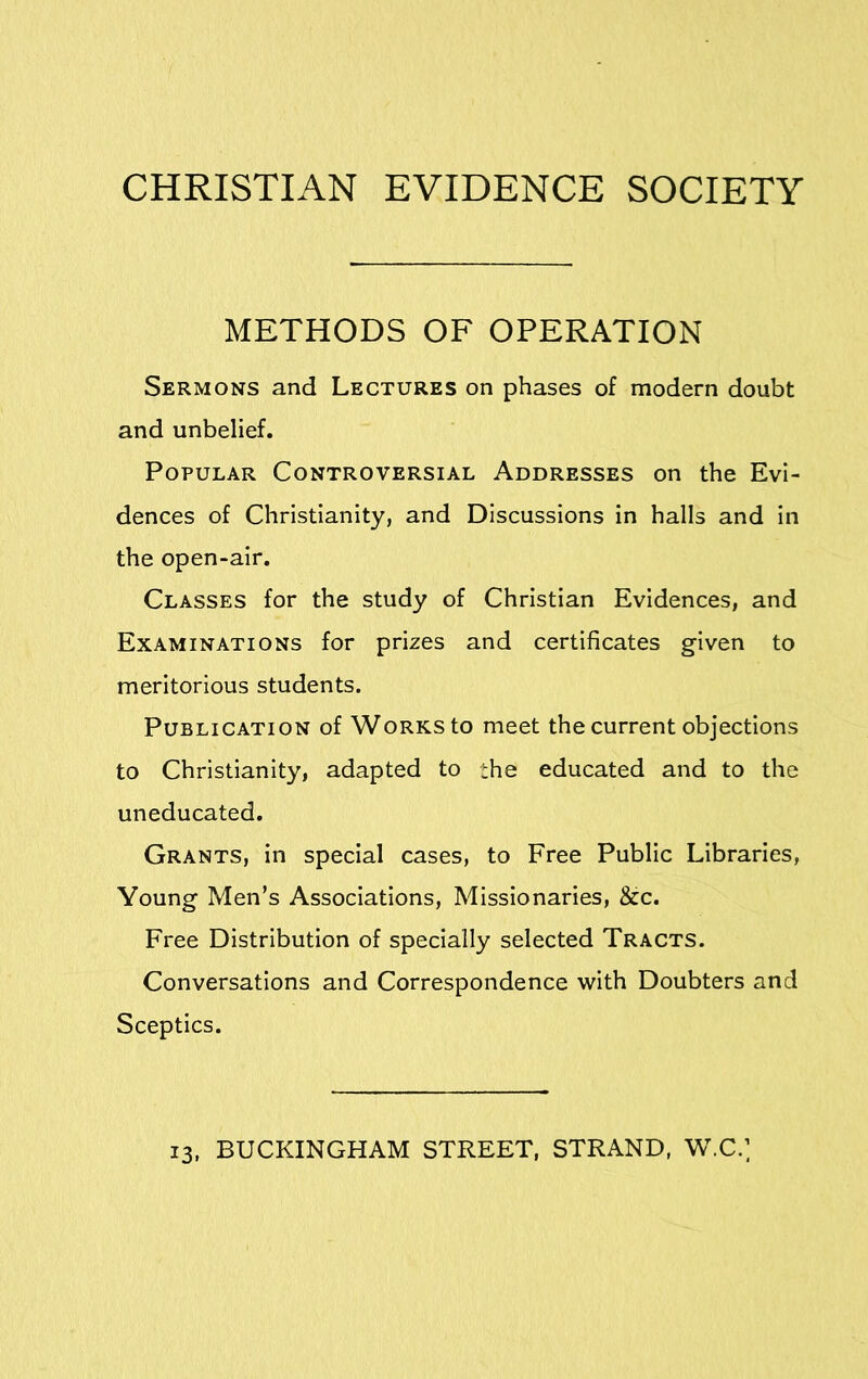 METHODS OF OPERATION Sermons and Lectures on phases of modern doubt and unbelief. Popular Controversial Addresses on the Evi- dences of Christianity, and Discussions in halls and in the open-air. Classes for the study of Christian Evidences, and Examinations for prizes and certificates given to meritorious students. Publication of Works to meet the current objections to Christianity, adapted to the educated and to the uneducated. Grants, in special cases, to Free Public Libraries, Young Men’s Associations, Missionaries, &c. Free Distribution of specially selected Tracts. Conversations and Correspondence with Doubters and Sceptics. 13, BUCKINGHAM STREET, STRAND, W.C.]