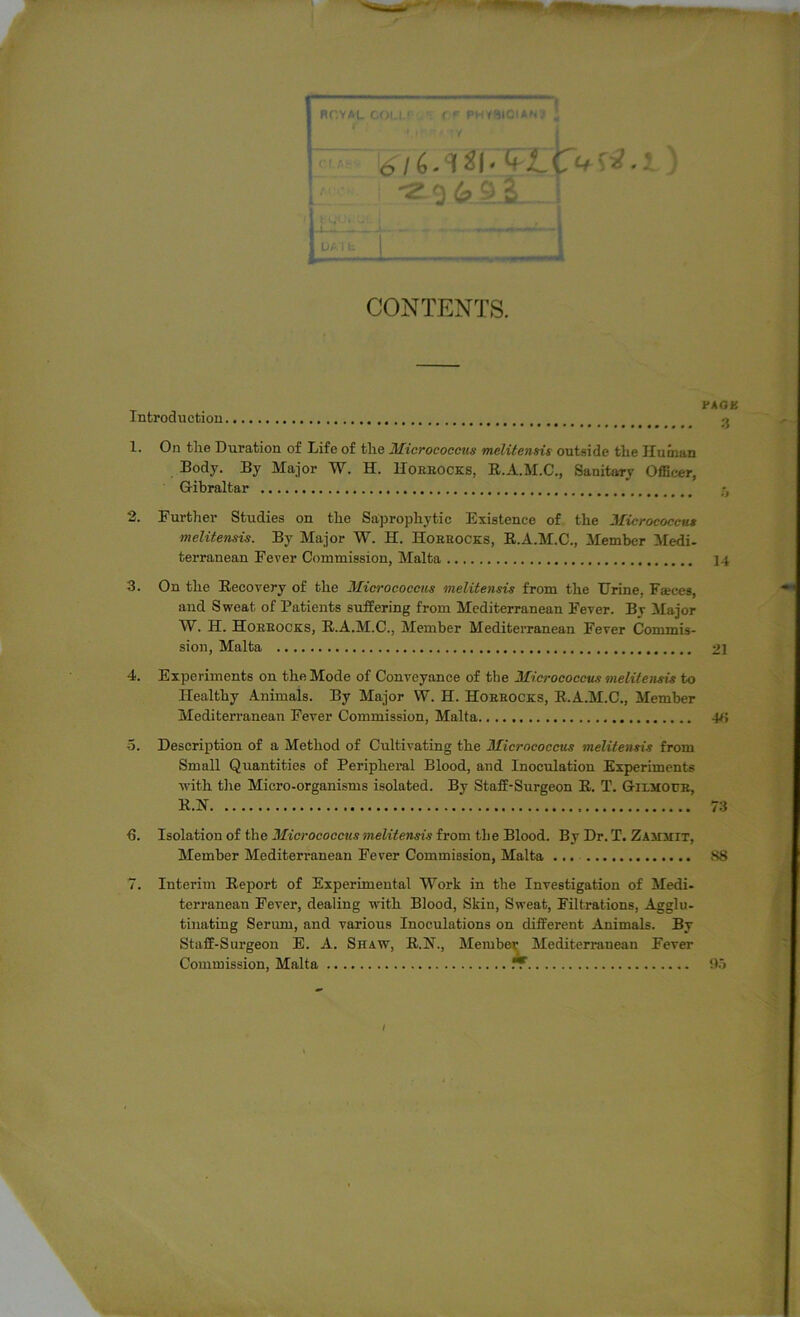 RCYAL CONTENTS. PAGK Introduction 1. On the Duration of Life of the Micrococcus melitensis outside the Human Body. By Major W. H. Horeocks, R.A.M.C., Sanitary Officer, G-ibraltar tt 2. Further Studies on the Saprophytic Existence of the Micrococcus melitensis. By Major W. EL Horeocks, R.A.M.C., Member Medi- terranean Fever Commission, Malta 14 3. On the Recovery of the Micrococcus melitensis from the Urine. Fasces, and Sweat of Patients suffering from Mediterranean Fever. By Major W. H. Horeocks, R.A.M.C.. Member Mediterranean Fever Commis- sion, Malta 21 4. Experiments on the Mode of Conveyance of the Micrococcus melitensis to Healthy Animals. By Major W. H. Horeocks, R.A.M.C., Member Mediterranean Fever Commission, Malta 4<i 5. Description of a Method of Cultivating the Micrococcus melitensis from Small Quantities of Peripheral Blood, and Inoculation Experiments with the Micro-organisms isolated. By Staff-Surgeon R. T. Gii.modr, R.N 73 ■6. Isolation of the Micrococcus melitensis from the Blood. By Dr. T. Zamhit, Member Mediterranean Fever Commission, Malta S8 7. Interim Report of Experimental Work in the Investigation of Medi- terranean Fever, dealing with Blood, Skin, Sweat, Filtrations, Agglu- tinating Serum, and various Inoculations on different Animals. By Staff-Surgeon E. A. Shaw, R.]St., Member Mediterranean Fever Commission, Malta Jr 95 /