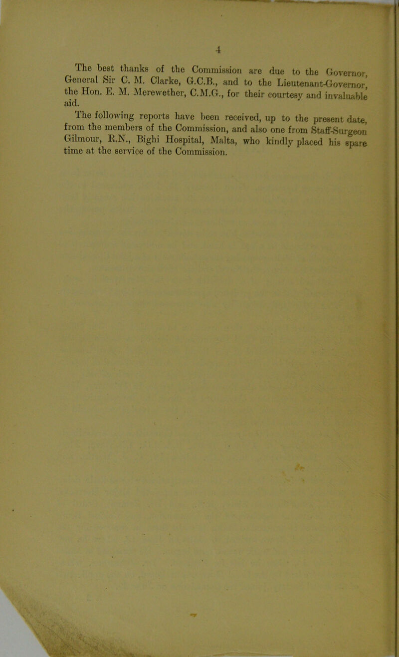 Tho best thanks of the Commission are due to the Governor General Sir C. M. Clarke, G.C.B., and to the Lieutenant-Governor! the lion. It. M. Morewether, C.M.G., for their courtesy and invaluable aid. The following reports have been received, up to the present date, from the members of the Commission, and also one from Staff-Surgeon Gilmour, R.N., Bighi Hospital, Malta, who kindly placed his spare time at the service of the Commission.