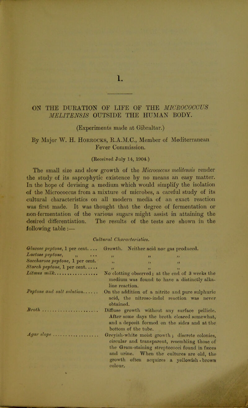 ON THE DURATION OF LIFE OF THE MICROCOCCUS MELITENSIS OUTSIDE THE HUMAN BODY. (Experiments made at Gibraltar.) By Major W. H. Horrocks, R.A.M.C., Member of Mediterranean Fever Commission. (Received July 14, 1904.) The small size and slow growth of the Micrococcus melitensis render the study of its saprophytic existence by no means an easy matter. In the hope of devising a medium which would simplify the isolation of the Micrococcus from a mixture of microbes, a careful study of its cultural characteristics on all modern media of an exact reaction was first made. It was thought that the degree of fermentation or non-fermentation of the various sugars might assist in attaining the desired differentiation. The results of the tests are shown in the following table:— Cultural Characteristics. Glucose peptone, 1 per cent. . .. Lactose peptone, „ ... Saccharose peptone, 1 per cent. Starch peptone, 1 per cent Litmus milk Peptone and salt solution Broth Agar slope Growth. Neither acid nor gas produced. >> >i >> i> >> >> ff 99 99 No clotting observed; at the end of 3 weeks the medium was found to have a distinctly alka- line reaction. On the addition of a nitrite and pure sulphuric acid, the nitroso-indol reaction was never obtained. Diffuse growth without any surface pellicle. After some days the broth cleared somewhat, and a deposit formed on the sides and at the bottom of the tube. Greyish-white moist growth ; discrete colonies, circular and transparent, resembling those of the Gram-staining streptococci found in fasces and urine. When the cultures are old, the growth often acquires a yellowish - brown colour.