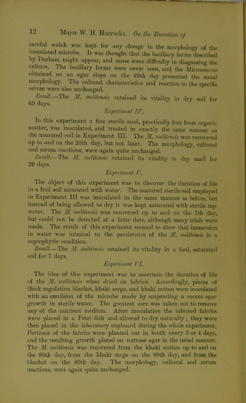 caieful watch was kept for any change in the morphology of the inoculated microbe. It was thought that the bacillary forms described by Durham might appear, and cause some difficulty in diagnosing the culture. The bacillary forms were never seen, and the Micrococcus obtained on an agar slope on the 69th day presented the usual morphology. The cultural characteristics and reaction to the specific- serum were also unchanged. Result.—The M. melitensis retained its vitality in dry soil for 69 days. Experiment IV. In this experiment a fine sterile sand, practically free from organic matter, was inoculated, and treated in exactly the same manner as the manured soil in Experiment III. The M. melitensis was recovered up to and on the 20th day, but not later. The morphology, cultural and serum reactions, were again quite unchanged. Result.—The M. melitensis retained its vitality in dry sand for 20 days. Experiment V. The object of this experiment was to discover the duration of life in a foul soil saturated with water. The manured sterile soil employed in Experiment III was inoculated in the same manner as before, but instead of being allowed to dry it was kept saturated with sterile tap- water. The M. melitensis was recovered up to and on the 7th day, but could not be detected at a later date, although many trials were made. The result of this experiment seemed to show that immersion in water was inimical to the persistence of the M. melitensis in a saprophytic condition. Result.—The M. melitensis retained its vitality in a foul, saturated soil for 7 days. Experiment VI. The idea of this experiment was to ascertain the duration of life of the M. melitensis when dried on fabrics. Accordingly, pieces of thick regulation blanket, khaki serge, and khaki cotton were inoculated with an emulsion of the microbe made by suspending a recent agar growth in sterile water. The greatest care was taken not to remove any of the nutrient medium. After inoculation the infected fabrics were placed in a Petri dish and allowed to dry naturally; they were then placed in the laboratory cupboard during the whole experiment. Portions of the fabrics were planted out in broth every 3 or 4 days, and the resulting growth plated on nutrose agar in the usual manner. The M. melitensis was recovered from the khaki cotton up to and on the 80th day, from the khaki serge on the 80th day, and from the blanket on the 80th day. The morphology, cultural and serum reactions, were again quite unchanged.