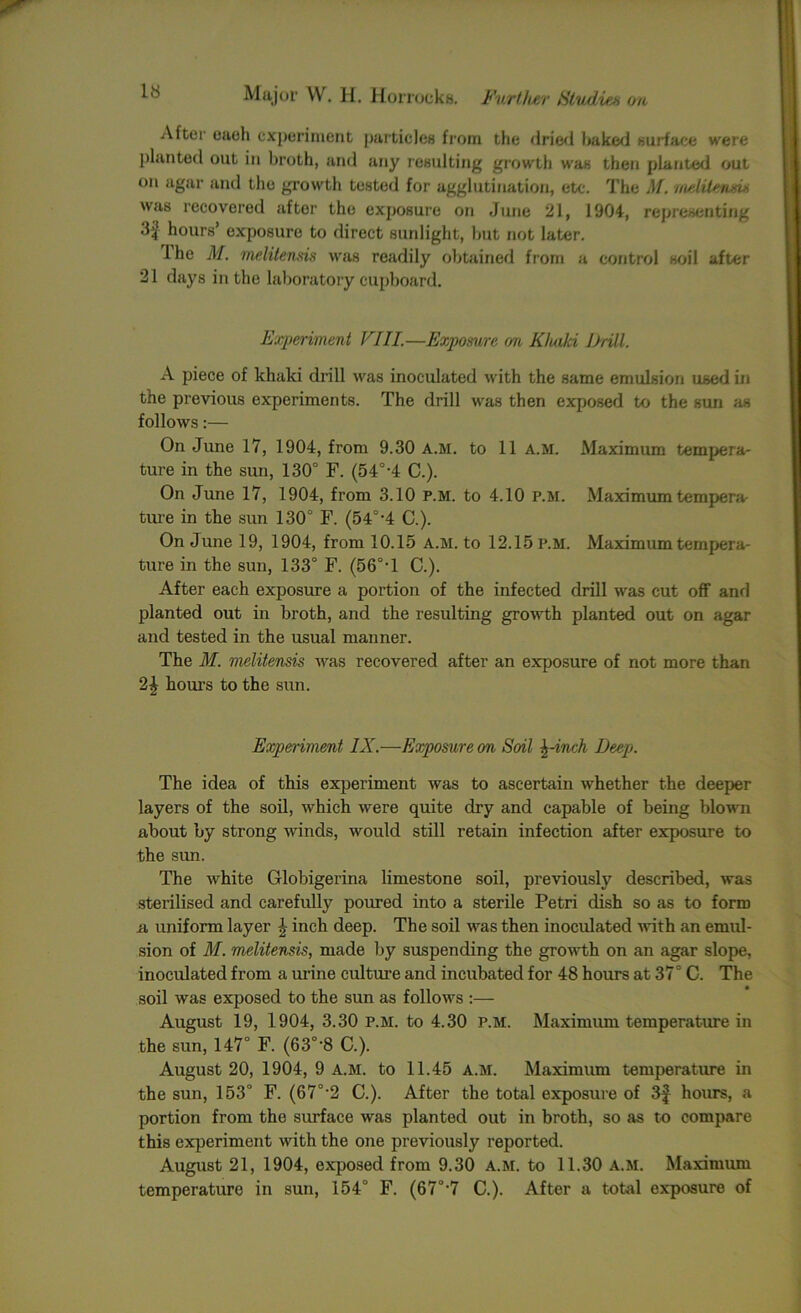 After eaeh experiment particles from the dried baked surface were planted out in broth, and any resulting growth was then planted out on agar and the growth tested for agglutination, etc. The M. melitend* was recovered after the exposure on June 21, 1904, representing 3f hours’ exposure to direct sunlight, but not later. The M. melitensis was readily obtained from a control soil after 21 days in the laboratory cupboard. Experiment Fill.—Exposure cm Kluiki Drill. A piece of khaki drill was inoculated with the same emulsion used in the previous experiments. The drill was then exposed to the sun as follows:— On June 17, 1904, from 9.30 A.M. to 11 a.m. Maximum tempera- ture in the sun, 130° F. (54°-4 C.). On June 17, 1904, from 3.10 P.M. to 4.10 P.M. Maximum tempera- ture in the sun 130° F. (540,4 C.). On June 19, 1904, from 10.15 A.M. to 12.15 p.m. Maximum tempera- ture in the sun, 133° F. (56°-l C.). After each exposure a portion of the infected drill was cut off and planted out in broth, and the resulting growth planted out on agar and tested in the usual manner. The M. melitensis was recovered after an exposure of not more than 2£ hours to the sun. Experiment IX.—Exposure on Soil \-inch Deep. The idea of this experiment was to ascertain whether the deeper layers of the soil, which were quite dry and capable of being blown about by strong winds, would still retain infection after exposure to the sun. The white Globigerina limestone soil, previously described, was sterilised and carefully poured into a sterile Petri dish so as to form a uniform layer \ inch deep. The soil was then inoculated with an emul- sion of M. melitensis, made by suspending the growth on an agar slope, inoculated from a urine culture and incubated for 48 hours at 37° C. The soil was exposed to the sun as follows :— August 19, 1904, 3.30 P.M. to 4.30 P.M. Maximum temperature in the sun, 147° F. (63°-8 C.). August 20, 1904, 9 A.M. to 11.45 a.m. Maximum temperature in the sun, 153° F. (67°-2 C.). After the total exposure of 3f hours, a portion from the surface was planted out in broth, so as to compare this experiment with the one previously reported. August 21, 1904, exposed from 9.30 a.m. to 11.30 A.M. Maximum temperature in sun, 154° F. (67°-7 C.). After a total exposure of