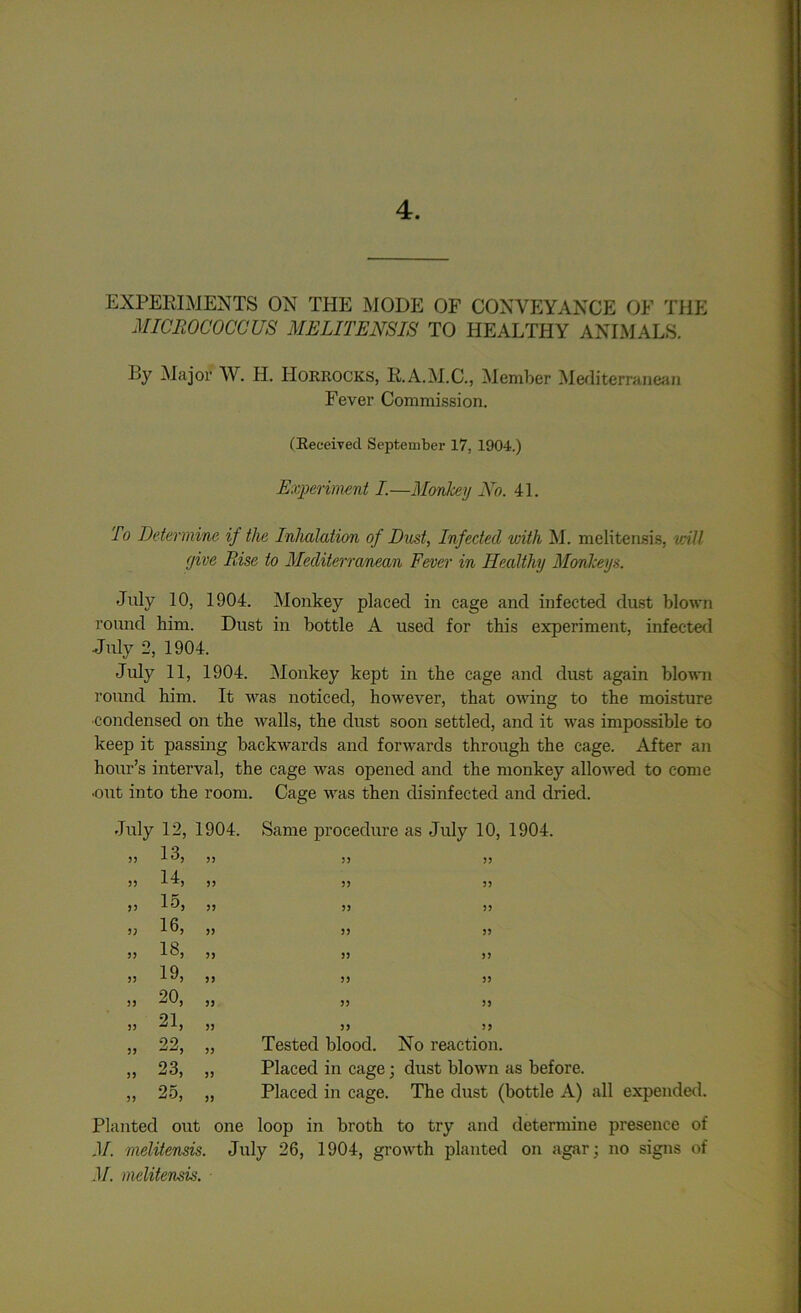 4. EXPERIMENTS ON THE MODE OF CONVEYANCE OF THE MICROCOCCUS ME LITE NS IS TO HEALTHY ANIMALS. By Major W. H. IIorrocks, R.A.M.C., Member Mediterranean Fever Commission. (Received September 17, 1904.) Experiment I.—Monkey No. 41. To Determine if the Inhalation of Dust, Infected with M. melitensis, will yive Rise to Mediterranean Fever in Healthy Monkeys. July 10, 1904. Monkey placed in cage and infected dust blown round him. Dust in bottle A used for this experiment, infected July 2, 1904. July 11, 1904. Monkey kept in the cage and dust again blown round him. It was noticed, however, that owing to the moisture condensed on the walls, the dust soon settled, and it was impossible to keep it passing backwards and forwards through the cage. After an hour’s interval, the cage was opened and the monkey allowed to come ■out into the room. Cage was then disinfected and dried. July 12, 1904. 33 13, 33 33 r-H 33 33 15, 33 33 16, 33 33 18, 33 33 19, 33 33 o' <N 33 33 21, 33 oo 33 33 33 23, 33 33 25, 33 Same procedure as July 10, 1904. 33 33 3 3 5) 35 33 33 33 33 3 3 33 33 33 33 33 3 3 Tested blood. No reaction. Placed in cage; dust blown as before. Placed in cage. The dust (bottle A) all expended. Planted out one loop in broth to try and determine presence of M. melitensis. July 26, 1904, growth planted on agar; no signs of M. melitensis.