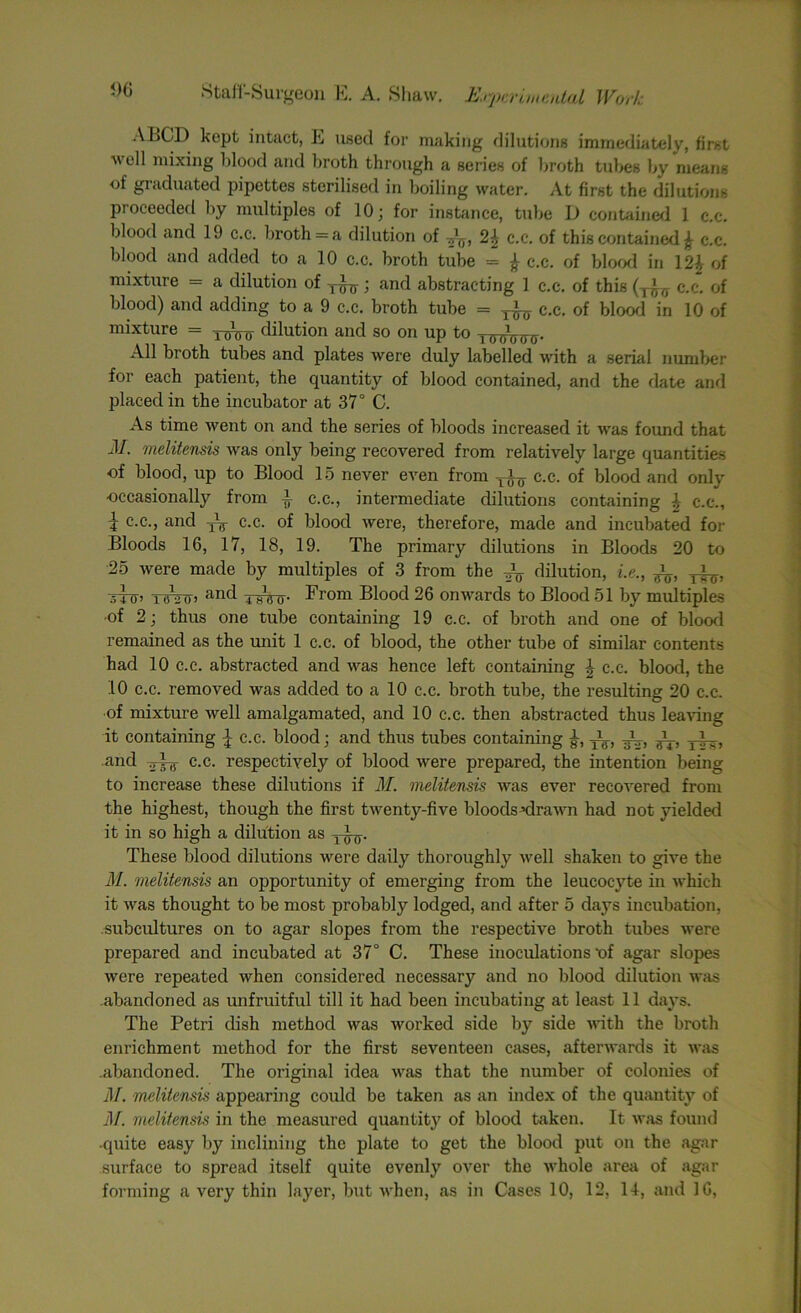 A BCD kept intact, E used for making dilutions immediately, first well mixing blood and broth through a series of broth tubes by means of graduated pipettes sterilised in boiling water. At first the dilutions proceeded by multiples of 10; for instance, tube D contained 1 c.c. blood and 19 c.c. broth = a dilution of c.c. of this contained £ c.c. blood and added to a 10 c.c. broth tube = £ c.c. of blood in 12£ of mixture = a dilution of ; and abstracting 1 c.c. of this (T^ c.c. of blood) and adding to a 9 c.c. broth tube = c.c. of blood in 10 of mixture = dilution and so on up to y^^. All broth tubes and plates were duly labelled with a serial number for each patient, the quantity of blood contained, and the date and placed in the incubator at 37° C. As time went on and the series of bloods increased it was found that M. melitensis was only being recovered from relatively large quantities of blood, up to Blood 15 never even from yi^ c.c. of blood and only occasionally from i c.c., intermediate dilutions containing | c-.c., ? c.c., and -jV c.c. of blood were, therefore, made and incubated for Bloods 16, 17, 18, 19. The primary dilutions in Bloods 20 to 25 were made by multiples of 3 from the dilution, i.e., yl^, Ttnrcr> and i-gW From Blood 26 onwards to Blood 51 by multiples of 2; thus one tube containing 19 c.c. of broth and one of blood remained as the unit 1 c.c. of blood, the other tube of similar contents had 10 c.c. abstracted and was hence left containing \ c.c. blood, the 10 c.c. removed was added to a 10 c.c. broth tube, the resulting 20 c.c. of mixture well amalgamated, and 10 c.c. then abstracted thus leaving it containing c.c. blood; and thus tubes containing -i-, gL _i_j and c.c. respectively of blood were prepared, the intention being to increase these dilutions if M. melitensis was ever recovered from the highest, though the first twenty-five bloods drawn had not yielded it in so high a dilution as yiy. These blood dilutions were daily thoroughly well shaken to give the M. melitensis an opportunity of emerging from the leucocyte in which it was thought to be most probably lodged, and after 5 days incubation, subcultures on to agar slopes from the respective broth tubes were prepared and incubated at 37° C. These inoculations ‘of agar slopes were repeated when considered necessary and no blood dilution was abandoned as unfruitful till it had been incubating at least 11 days. The Petri dish method was worked side by side with the broth enrichment method for the first seventeen cases, afterwards it was .abandoned. The original idea was that the number of colonies of il/. melitensis appearing could be taken as an index of the quantity of M. melitensis in the measured quantity of blood taken. It was found •quite easy by inclining the plate to get the blood put on the agar surface to spread itself quite evenly over the whole area of agar forming a very thin layer, but when, as in Cases 10, 12, II, and 16,