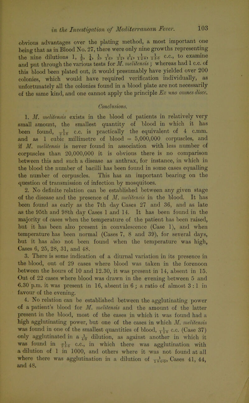 obvious advantages over the plating method, a most important one being that as in Blood No. 27, there were only nine growths representing the nine dilutions 1, irr> T2ff> UTS' C-C-> examine and put through the various tests for M. melitensis ; whereas had 1 c.c. of this blood been plated out, it would presumably have yielded over 200 colonies, which would have required verification individually, as unfortunately all the colonies found in a blood plate are not necessarily of the same kind, and one cannot apply the principle Ex uno omnes disce. Conclusions. 1. M. melitensis exists in the blood of patients in relatively very small amount, the smallest quantity of blood in which it has been found, Trig- c.c. is practically the equivalent of 4 c.mm. and as 1 cubic millimetre of blood = 5,000,000 corpuscles, and if M. melitensis is never found in association with less number of corpuscles than 20,000,000 it is obvious there is no comparison between this and such a disease as anthrax, for instance, in which in the blood the number of bacilli has been found in some cases equalling the number of corpuscles. This has an important bearing on the question of transmission of infection by moscpiitoes. 2. No definite relation can be established between any given stage of the disease and the presence of M. melitensis in the blood. It has been found as early as the 7th day Cases 27 and 36, and as late as the 95th and 98th day Cases 1 and 14. It has been found in the majority of cases when the temperature of the patient has been raised, but it has been also present in convalescence (Case 1), and when temperature has been normal (Cases 7, 8 and 39), for several days, but it has also not been found when the temperature was high, Cases 6, 25, 28, 31, and 48. 3. There is some indication of a diurnal variation in its presence in the blood, out of 29 cases where blood was taken in the forenoon between the hours of 10 and 12.30, it was present in 14, absent in 15. Out of 22 cases where blood was drawn in the evening between 5 and €.30 p.m. it was present in 16, absent in 6 ; a ratio of almost 3:1 in favour of the evening. 4. No relation can be established between the agglutinating power of a patient’s blood for M. melitensis and the amount of the latter present in the blood, most of the cases in which it was found had a high agglutinating power, but one of the cases in which M. melitensis was found in one of the smallest quantities of blood, c.c. (Case 37) only agglutinated in a dilution, as against another in which it was found in c.c., in which there was agglutination with a dilution of 1 in 1000, and others where it was not found at all where there was agglutination in a dilution of Cases 41, 44, and 48.
