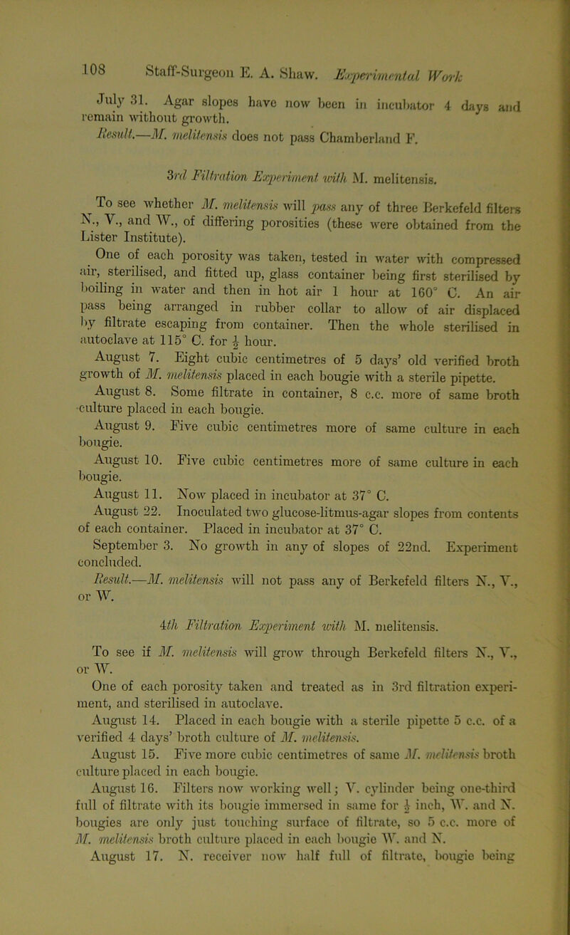 July 31. Agar slopes have now been in incubator 4 days and remain without growth. Lesult. M. melitensis does not pass Chamberland F. 3rd Filtration Experiment with M. melitensis. t To see Aether M. melitensis will pass any of three Berkefeld filters X., Y., and AY., of differing porosities (these were obtained from the Lister Institute). One of each porosity was taken, tested in water ■with compressed aii, sterilised, and fitted up, glass container being first sterilised by boiling in water and then in hot air 1 hour at 160° C. An air pass being arranged in rubber collar to allow of air displaced by filtrate escaping from container. Then the whole sterilised in autoclave at 115° C. for hour. August 7. Eight cubic centimetres of 5 days’ old verified broth growth of M. melitensis placed in each bougie with a sterile pipette. August 8. Some filtrate in container, 8 c.c. more of same broth culture placed in each bougie. August 9. Five cubic centimetres more of same culture in each bougie. August 10. Five cubic centimetres more of same culture in each bougie. August 11. Now placed in incubator at 37° C. August 22. Inoculated two glucose-litmus-agar slopes from contents of each container. Placed in incubator at 37° C. September 3. No growth in any of slopes of 22ncl. Experiment concluded. Result.—M. melitensis will not pass any of Berkefeld filters N., Y., or AY. 4//i Filtration Experiment with M. melitensis. To see if M. melitensis will grow through Berkefeld filters X., Y., or AY. One of each porosity taken and treated as in 3rd filtration experi- ment, and sterilised in autoclave. August 14. Placed in each bougie with a sterile pipette 5 c.c. of a verified 4 days’ broth culture of M. melitensis. August 15. Five more cubic centimetres of same M. melitensis broth culture placed in each bougie. August 16. Filters now working well; V. cylinder being one-third full of filtrate with its bougie immersed in same for I inch, AY. and N. bougies are only just touching surface of filtrate, so 5 c.c. more of M. melitensis broth culture placed in each bougie AAr. and N. August 17. N. receiver now half full of filtrate, bougie being