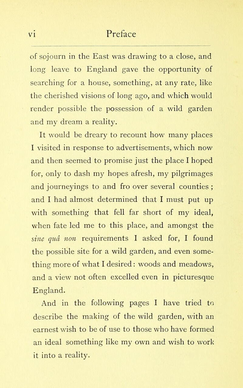 of sojourn in the East was drawing to a close, and long leave to England gave the opportunity of searching for a house, something, at any rate, like the cherished visions of long ago, and which would render possible the possession of a wild garden and my dream a reality. It would be dreary to recount how many places I visited in response to advertisements, which now and then seemed to promise just the place I hoped for, only to dash my hopes afresh, my pilgrimages and journeyings to and fro over several counties ; and I had almost determined that I must put up with something that fell far short of my ideal, when fate led me to this place, and amongst the sine qua non requirements I asked for, I found the possible site for a wild garden, and even some- thing more of what I desired: woods and meadows, and a view not often excelled even in picturesque England. And in the following pages I have tried to describe the making of the wild garden, with an earnest wish to be of use to those who have formed an ideal something like my own and wish to work it into a reality.