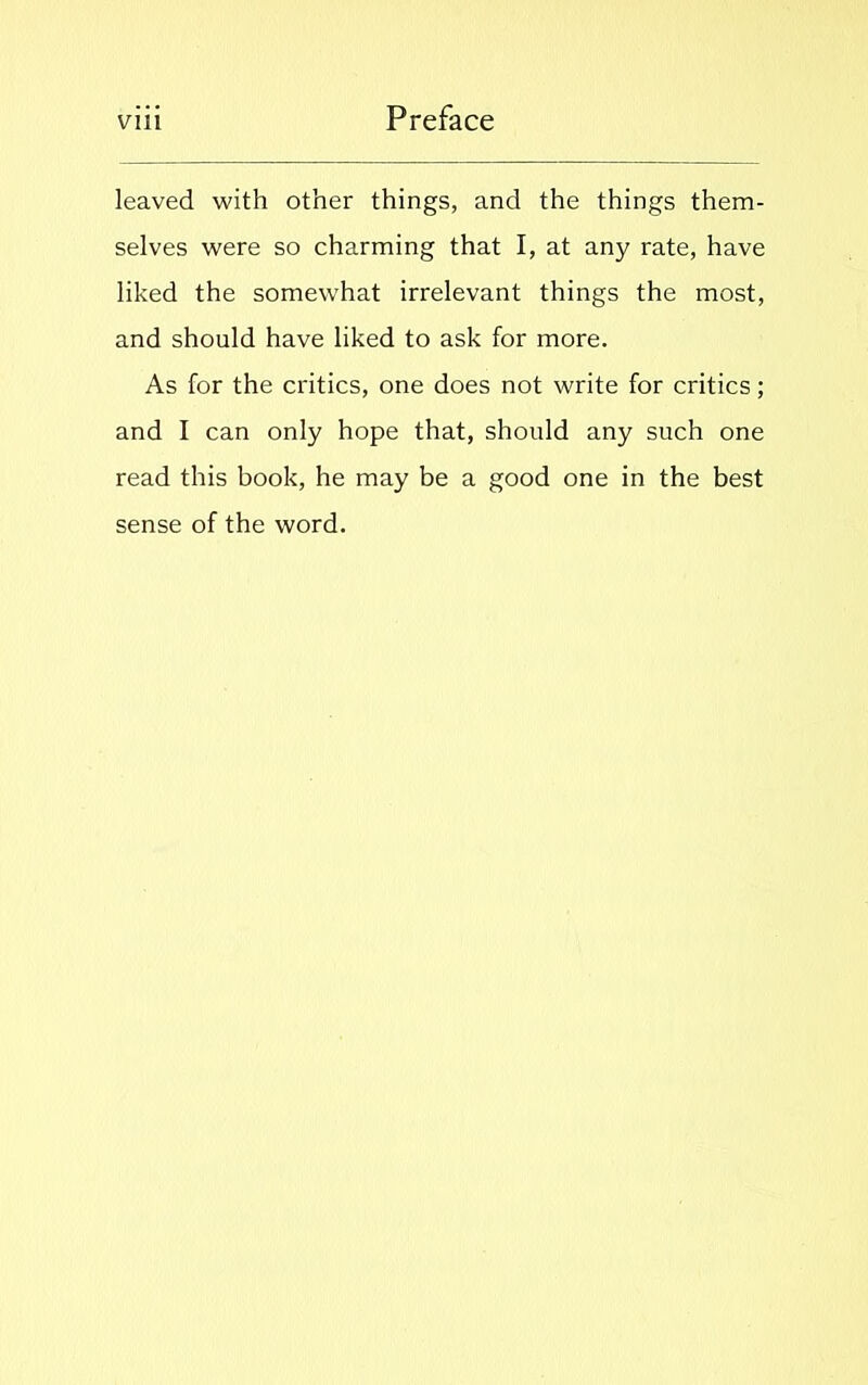 leaved with other things, and the things them- selves were so charming that I, at any rate, have liked the somewrhat irrelevant things the most, and should have liked to ask for more. As for the critics, one does not write for critics; and I can only hope that, should any such one read this book, he may be a good one in the best sense of the word.