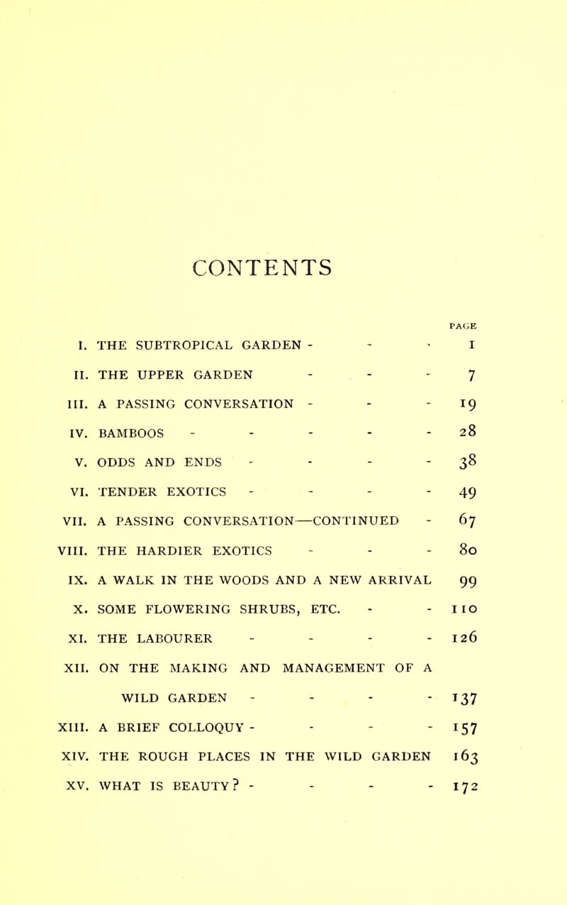 CONTENTS PAGE I. THE SUBTROPICAL GARDEN - - 'I II. THE UPPER GARDEN - - - 7 III. A PASSING CONVERSATION - - 19 IV. BAMBOOS - - - - 28 V. ODDS AND ENDS - - - 38 VI. TENDER EXOTICS - - - '49 VII. A PASSING CONVERSATION—CONTINUED - 67 VIII. THE HARDIER EXOTICS - - - 80 IX. A WALK IN THE WOODS AND A NEW ARRIVAL 99 X. SOME FLOWERING SHRUBS, ETC. - - IIO XI. THE LABOURER - - - - 126 XII. ON THE MAKING AND MANAGEMENT OF A WILD GARDEN - - - -137 XIII. A BRIEF COLLOQUY - - - 15 7 XIV. THE ROUGH PLACES IN THE WILD GARDEN 163 XV. WHAT IS BEAUTY? - - - - 172