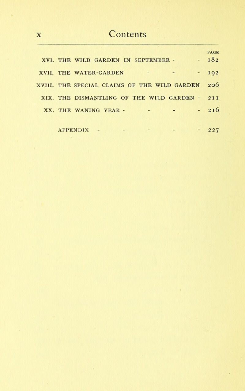 1*AGK XVI. THE WILD GARDEN IN SEPTEMBER - - 182 XVII. THE WATER-GARDEN - - - 192 XVIII. THE SPECIAL CLAIMS OF THE WILD GARDEN 206 XIX. THE DISMANTLING OF THE WILD GARDEN - 211 XX. THE WANING YEAR - - - - 2l6 APPENDIX - - - - - 227