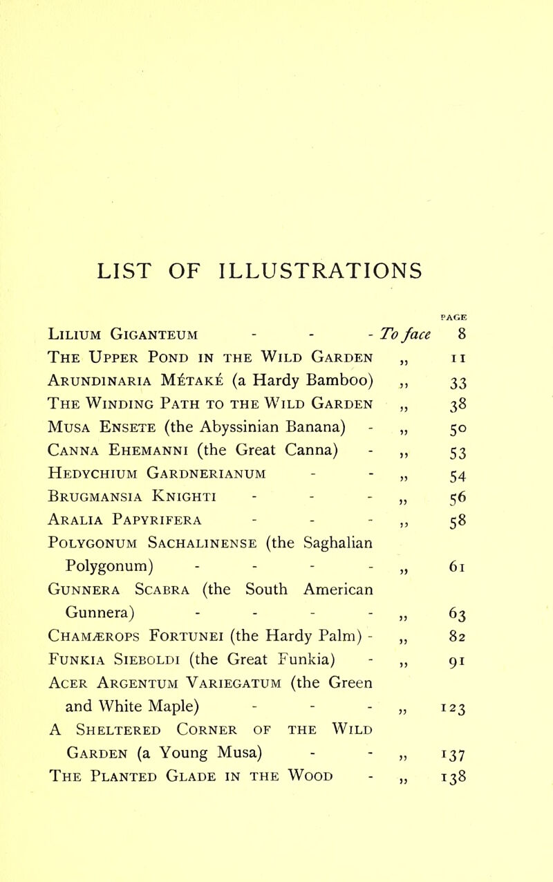 LIST OF ILLUSTRATIONS PAGE Lilium Giganteum - - -Toface 8 The Upper Pond in the Wild Garden „ n Arundinaria M£take (a Hardy Bamboo) ,, 33 The Winding Path to the Wild Garden „ 38 Musa Ensete (the Abyssinian Banana) - „ 50 Canna Ehemanni (the Great Canna) - „ 53 Hedychium Gardnerianum - - „ 54 Brugmansia Knighti - - - „ 56 Aralia Papyrifera - - - „ 58 Polygonum Sachalinense (the Saghalian Polygonum) - - - - „ 61 Gunnera Scabra (the South American Gunnera) - - - ,, 63 ChamjErops Fortunei (the Hardy Palm) - ,, 82 Funkia Sieboldi (the Great Funkia) - „ 91 Acer Argentum Variegatum (the Green and White Maple) - - „ 123 A Sheltered Corner of the Wild Garden (a Young Musa) - - „ 137 The Planted Glade in the Wood - „ 138