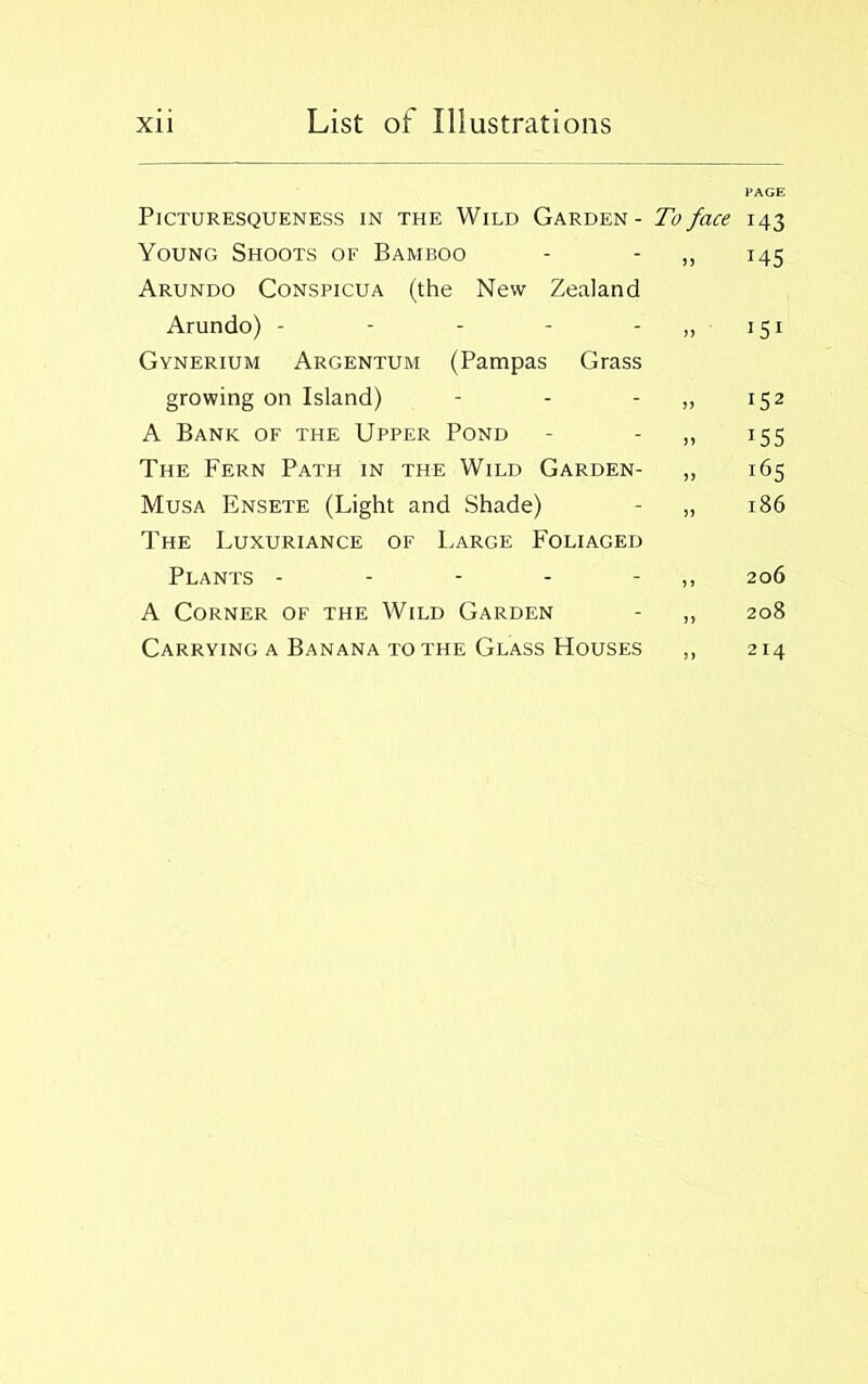 PAGE Picturesqueness in the Wild Garden - To face 143 Young Shoots of Bamboo - - ,, 145 Arundo Conspicua (the New Zealand Arundo) - - - - - 151 Gynerium Argentum (Pampas Grass growing on Island) - - - 152 A Bank of the Upper Pond - ,, 155 The Fern Path in the Wild Garden- ,, 165 Musa Ensete (Light and Shade) - „ 186 The Luxuriance of Large Foliaged Plants - - - - - 206 A Corner of the Wild Garden - „ 208 Carrying a Banana to the Glass Houses ,, 214