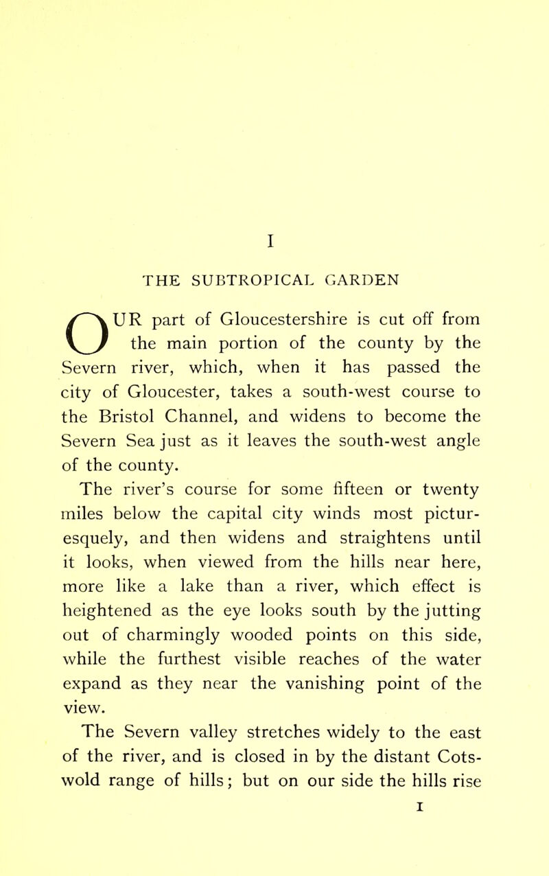 THE SUBTROPICAL GARDEN OUR part of Gloucestershire is cut off from the main portion of the county by the Severn river, which, when it has passed the city of Gloucester, takes a south-west course to the Bristol Channel, and widens to become the Severn Sea just as it leaves the south-west angle of the county. The river’s course for some fifteen or twenty miles below the capital city winds most pictur- esquely, and then widens and straightens until it looks, when viewed from the hills near here, more like a lake than a river, which effect is heightened as the eye looks south by the jutting out of charmingly wooded points on this side, while the furthest visible reaches of the water expand as they near the vanishing point of the view. The Severn valley stretches widely to the east of the river, and is closed in by the distant Cots- wold range of hills; but on our side the hills rise i