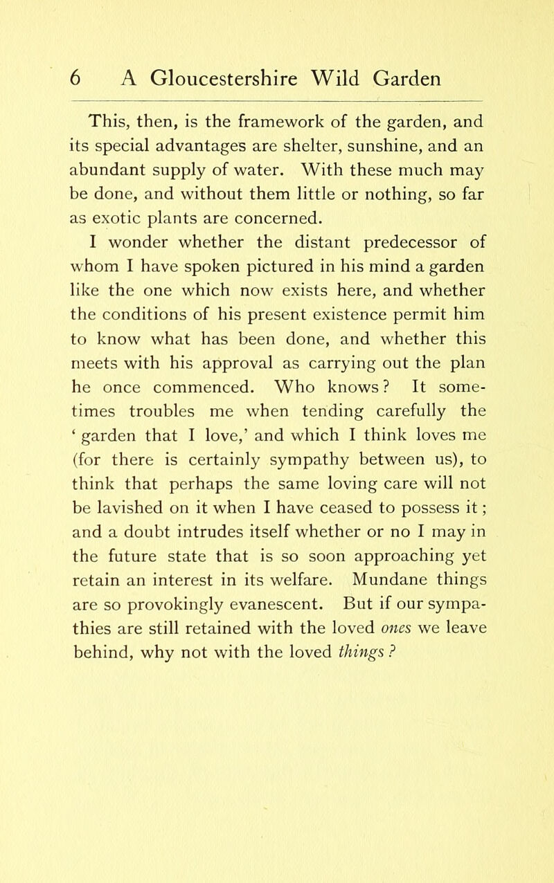 This, then, is the framework of the garden, and its special advantages are shelter, sunshine, and an abundant supply of water. With these much may be done, and without them little or nothing, so far as exotic plants are concerned. I wonder whether the distant predecessor of whom I have spoken pictured in his mind a garden like the one which now exists here, and whether the conditions of his present existence permit him to know what has been done, and whether this meets with his approval as carrying out the plan he once commenced. Who knows ? It some- times troubles me when tending carefully the ‘ garden that I love,’ and which I think loves me (for there is certainly sympathy between us), to think that perhaps the same loving care will not be lavished on it when I have ceased to possess it; and a doubt intrudes itself whether or no I may in the future state that is so soon approaching yet retain an interest in its welfare. Mundane things are so provokingly evanescent. But if our sympa- thies are still retained with the loved ones we leave behind, why not with the loved things ?