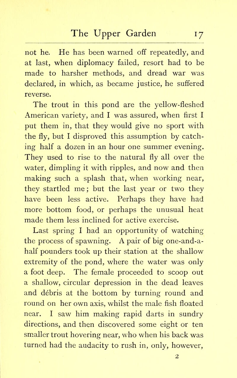 not he. He has been warned off repeatedly, and at last, when diplomacy failed, resort had to be made to harsher methods, and dread war was declared, in which, as became justice, he suffered reverse. The trout in this pond are the yellow-fleshed American variety, and I was assured, when first I put them in, that they would give no sport with the fly, but I disproved this assumption by catch- ing half a dozen in an hour one summer evening. They used to rise to the natural fly all over the water, dimpling it with ripples, and now and then making such a splash that, when working near, they startled me; but the last year or two they have been less active. Perhaps they have had more bottom food, or perhaps the unusual heat made them less inclined for active exercise. Last spring I had an opportunity of watching the process of spawning. A pair of big one-and-a- half pounders took up their station at the shallow extremity of the pond, where the water was only a foot deep. The female proceeded to scoop out a shallow, circular depression in the dead leaves and debris at the bottom by turning round and round on her own axis, whilst the male fish floated near. I saw him making rapid darts in sundry directions, and then discovered some eight or ten smaller trout hovering near, who when his back was turned had the audacity to rush in, only, however, 2