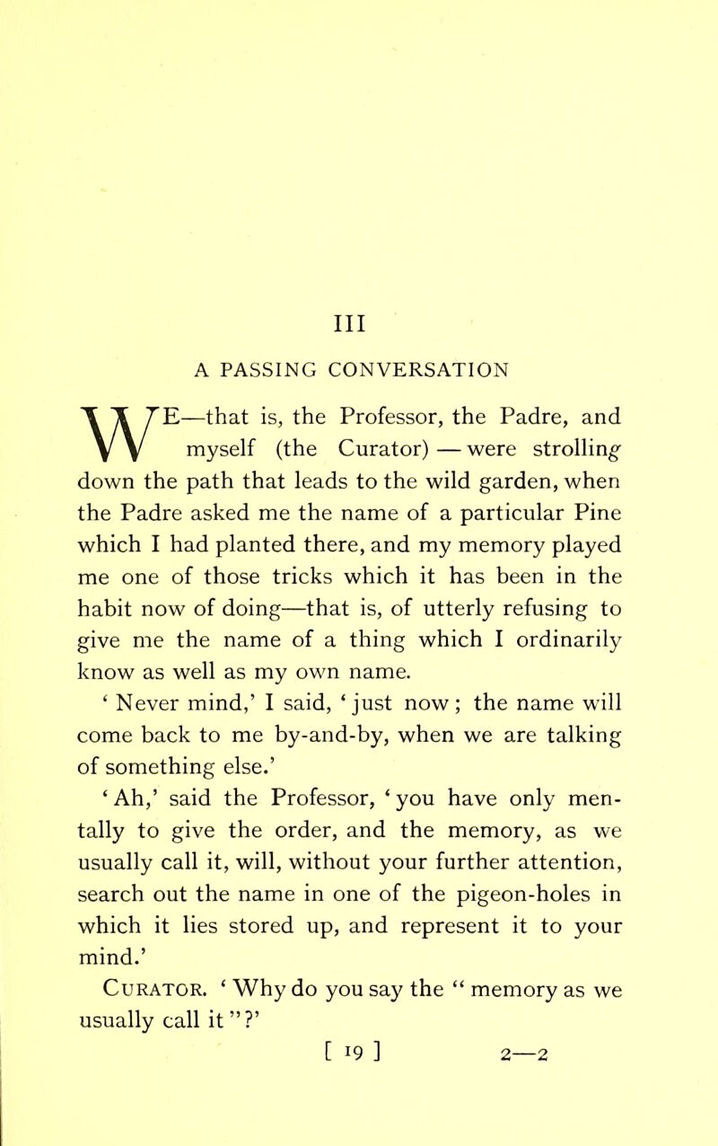 Ill A PASSING CONVERSATION E—that is, the Professor, the Padre, and down the path that leads to the wild garden, when the Padre asked me the name of a particular Pine which I had planted there, and my memory played me one of those tricks which it has been in the habit now of doing—that is, of utterly refusing to give me the name of a thing which I ordinarily know as well as my own name. ‘ Never mind,’ I said, ‘just now; the name will come back to me by-and-by, when we are talking of something else.’ ‘ Ah,’ said the Professor, ‘ you have only men- tally to give the order, and the memory, as we usually call it, will, without your further attention, search out the name in one of the pigeon-holes in which it lies stored up, and represent it to your mind.’ Curator. ‘ Why do you say the “ memory as we usually call it ” ?’ myself (the Curator) — were strolling [ i9 ] 2—2