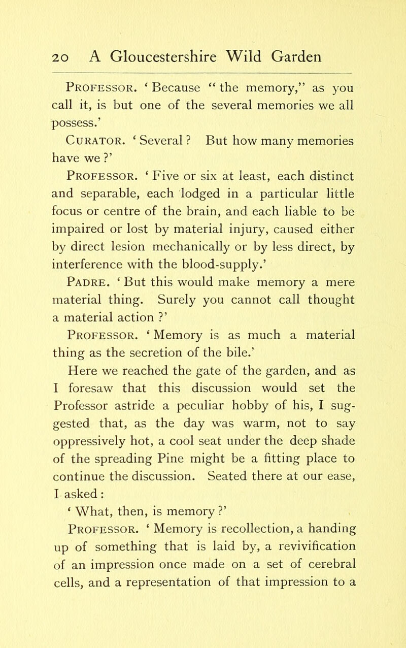 Professor. ‘ Because “ the memory,” as you call it, is but one of the several memories we all possess.’ Curator. ‘ Several ? But how many memories have we ?’ Professor. * Five or six at least, each distinct and separable, each lodged in a particular little focus or centre of the brain, and each liable to be impaired or lost by material injury, caused either by direct lesion mechanically or by less direct, by interference with the blood-supply.’ Padre. ‘ But this would make memory a mere material thing. Surely you cannot call thought a material action ?’ Professor. ‘ Memory is as much a material thing as the secretion of the bile.’ Here we reached the gate of the garden, and as I foresaw that this discussion would set the Professor astride a peculiar hobby of his, I sug- gested that, as the day was warm, not to say oppressively hot, a cool seat under the deep shade of the spreading Pine might be a fitting place to continue the discussion. Seated there at our ease, I asked: * What, then, is memory ?’ Professor. ‘ Memory is recollection, a handing up of something that is laid by, a revivification of an impression once made on a set of cerebral cells, and a representation of that impression to a