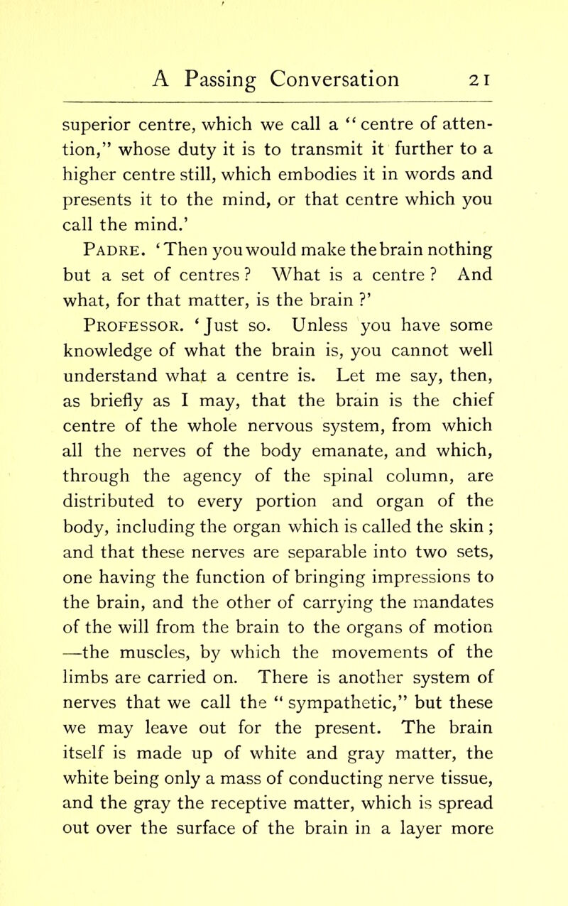 superior centre, which we call a “centre of atten- tion,” whose duty it is to transmit it further to a higher centre still, which embodies it in words and presents it to the mind, or that centre which you call the mind.’ Padre. ‘Then you would make the brain nothing but a set of centres ? What is a centre ? And what, for that matter, is the brain ?’ Professor. ‘Just so. Unless you have some knowledge of what the brain is, you cannot well understand what a centre is. Let me say, then, as briefly as I may, that the brain is the chief centre of the whole nervous system, from which all the nerves of the body emanate, and which, through the agency of the spinal column, are distributed to every portion and organ of the body, including the organ which is called the skin ; and that these nerves are separable into two sets, one having the function of bringing impressions to the brain, and the other of carrying the mandates of the will from the brain to the organs of motion —the muscles, by which the movements of the limbs are carried on. There is another system of nerves that we call the “ sympathetic,” but these we may leave out for the present. The brain itself is made up of white and gray matter, the white being only a mass of conducting nerve tissue, and the gray the receptive matter, which is spread out over the surface of the brain in a layer more