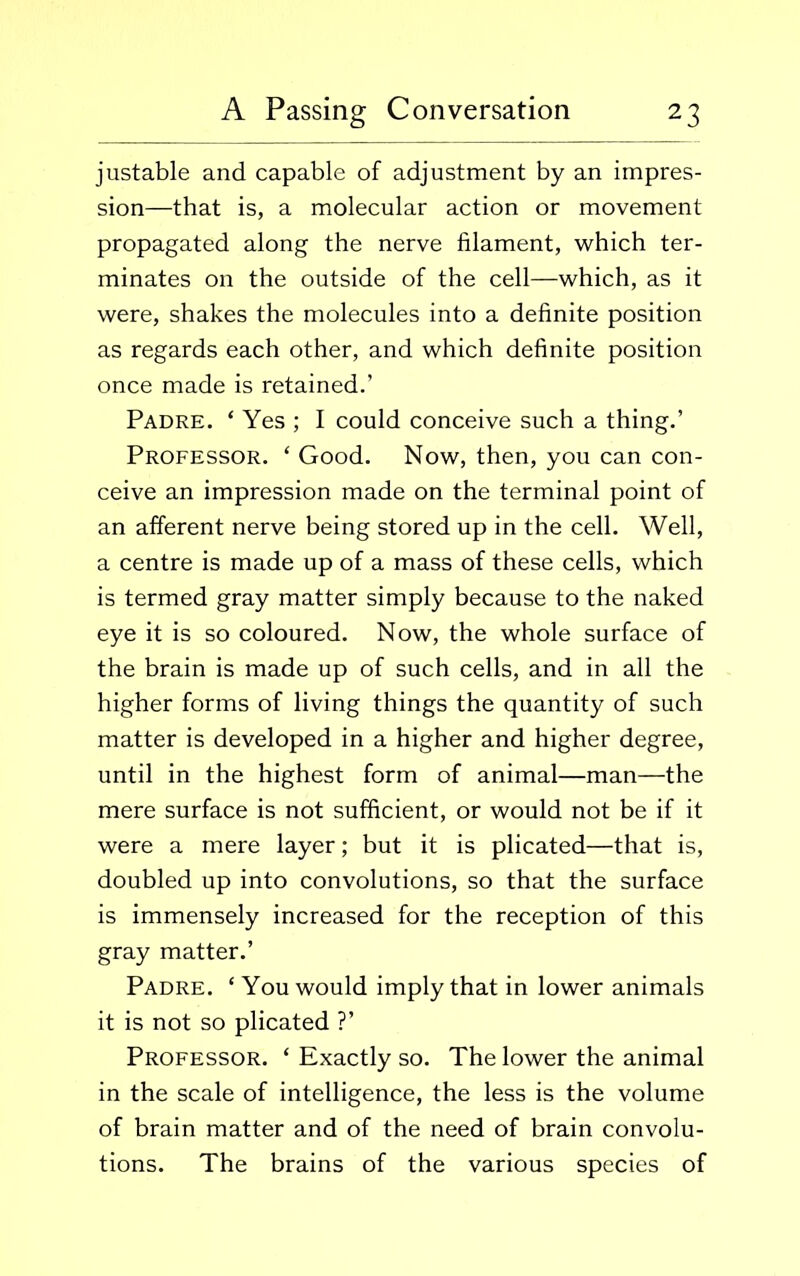 justable and capable of adjustment by an impres- sion—that is, a molecular action or movement propagated along the nerve filament, which ter- minates on the outside of the cell—which, as it were, shakes the molecules into a definite position as regards each other, and which definite position once made is retained.’ Padre. ‘ Yes ; I could conceive such a thing.’ Professor. ‘ Good. Now, then, you can con- ceive an impression made on the terminal point of an afferent nerve being stored up in the cell. Well, a centre is made up of a mass of these cells, which is termed gray matter simply because to the naked eye it is so coloured. Now, the whole surface of the brain is made up of such cells, and in all the higher forms of living things the quantity of such matter is developed in a higher and higher degree, until in the highest form of animal—man—the mere surface is not sufficient, or would not be if it were a mere layer; but it is plicated—that is, doubled up into convolutions, so that the surface is immensely increased for the reception of this gray matter.’ Padre. ‘ You would imply that in lower animals it is not so plicated ?’ Professor. ‘ Exactly so. The lower the animal in the scale of intelligence, the less is the volume of brain matter and of the need of brain convolu- tions. The brains of the various species of