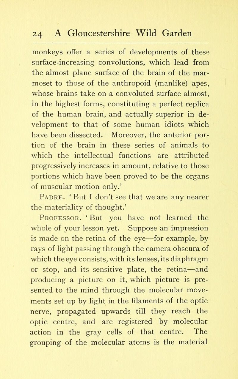 monkeys offer a series of developments of these surface-increasing convolutions, which lead from the almost plane surface of the brain of the mar- moset to those of the anthropoid (manlike) apes, whose brains take on a convoluted surface almost, in the highest forms, constituting a perfect replica of the human brain, and actually superior in de- velopment to that of some human idiots which have been dissected. Moreover, the anterior por- tion of the brain in these series of animals to which the intellectual functions are attributed progressively increases in amount, relative to those portions which have been proved to be the organs of muscular motion only.’ Padre. ‘ But I don’t see that we are any nearer the materiality of thought.’ Professor. ‘ But you have not learned the whole of your lesson yet. Suppose an impression is made on the retina of the eye—for example, by rays of light passing through the camera obscura of which the eye consists, with its lenses, its diaphragm or stop, and its sensitive plate, the retina—and producing a picture on it, which picture is pre- sented to the mind through the molecular move- ments set up by light in the filaments of the optic nerve, propagated upwards till they reach the optic centre, and are registered by molecular action in the gray cells of that centre. The grouping of the molecular atoms is the material