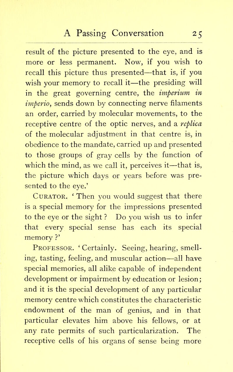 result of the picture presented to the eye, and is more or less permanent. Now, if you wish to recall this picture thus presented—that is, if you wish your memory to recall it—the presiding will in the great governing centre, the imperium in imperio, sends down by connecting nerve filaments an order, carried by molecular movements, to the receptive centre of the optic nerves, and a replica of the molecular adjustment in that centre is, in obedience to the mandate, carried up and presented to those groups of gray cells by the function of which the mind, as we call it, perceives it—that is, the picture which days or years before was pre- sented to the eye.’ Curator. ‘ Then you would suggest that there is a special memory for the impressions presented to the eye or the sight ? Do you wish us to infer that every special sense has each its special memory ?’ Professor. ‘ Certainly. Seeing, hearing, smell- ing, tasting, feeling, and muscular action—all have special memories, all alike capable of independent development or impairment by education or lesion; and it is the special development of any particular memory centre which constitutes the characteristic endowment of the man of genius, and in that particular elevates him above his fellows, or at any rate permits of such particularization. The receptive cells of his organs of sense being more