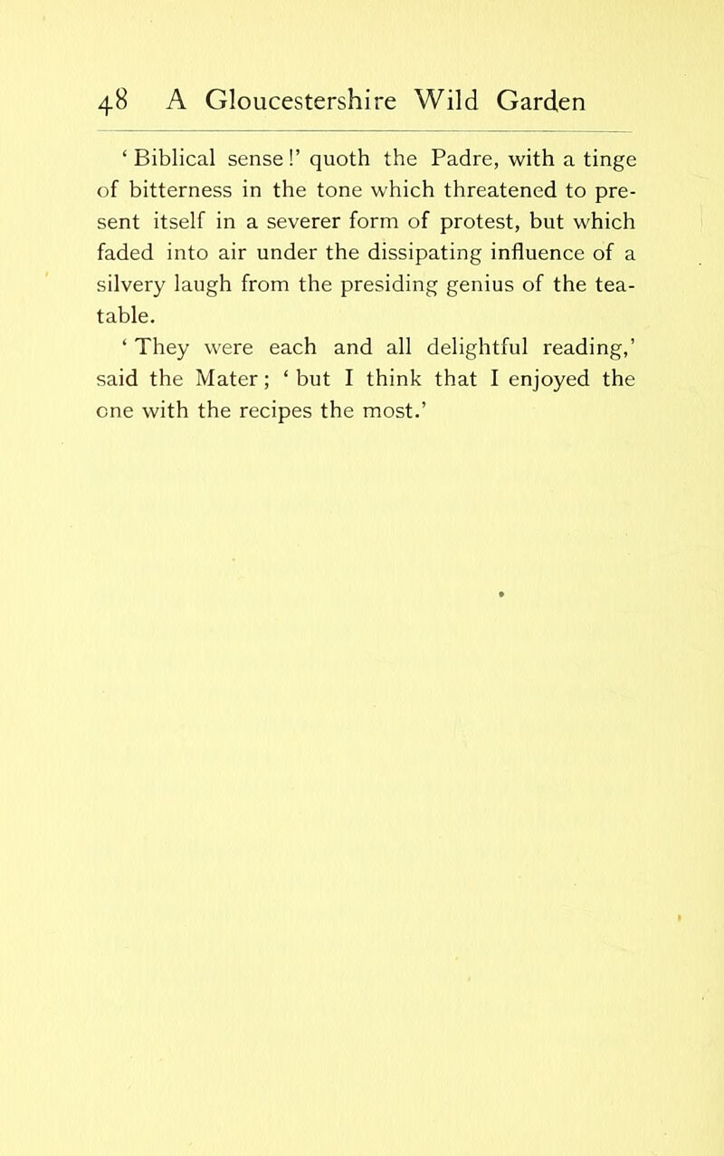 ‘ Biblical sense!’ quoth the Padre, with a tinge of bitterness in the tone which threatened to pre- sent itself in a severer form of protest, but which faded into air under the dissipating influence of a silvery laugh from the presiding genius of the tea- table. ‘ They were each and all delightful reading,’ said the Mater; ‘ but I think that I enjoyed the one with the recipes the most.’