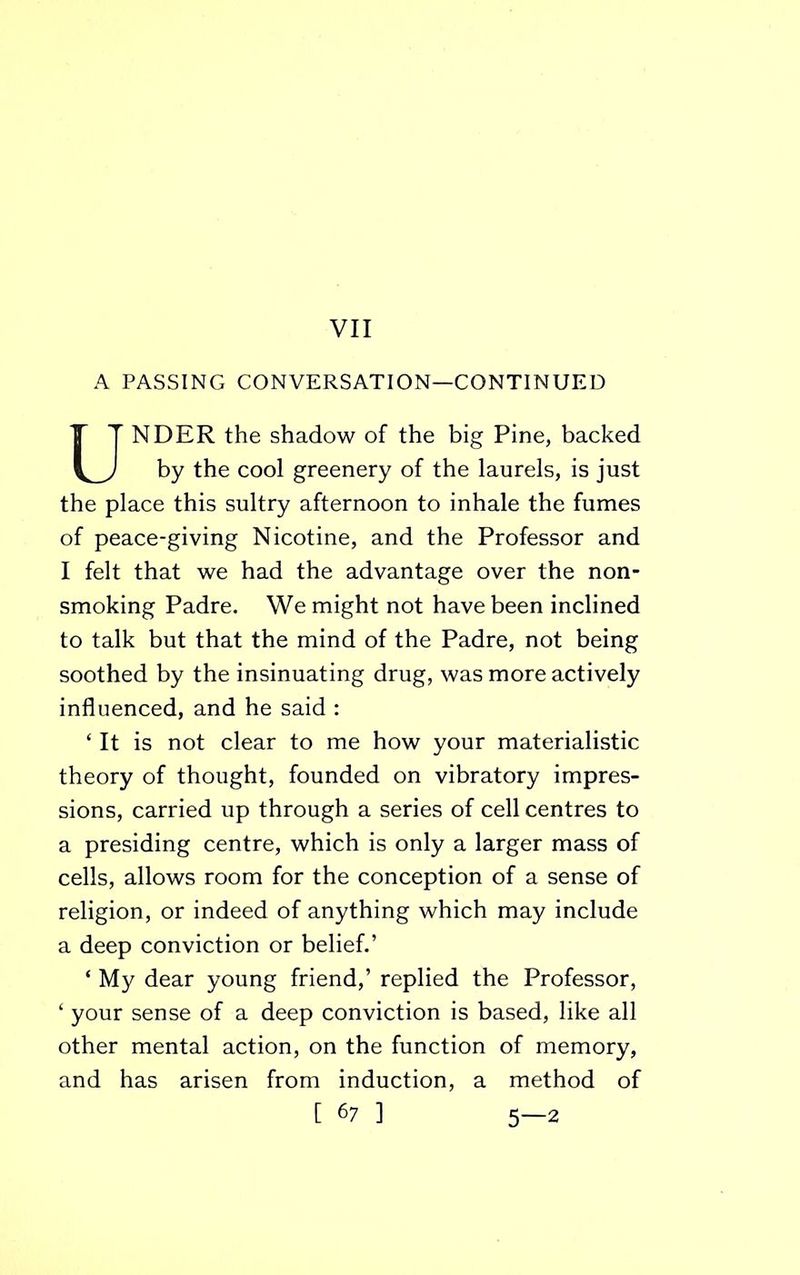 A PASSING CONVERSATION—CONTINUED NDER the shadow of the big Pine, backed by the cool greenery of the laurels, is just the place this sultry afternoon to inhale the fumes of peace-giving Nicotine, and the Professor and I felt that we had the advantage over the non- smoking Padre. We might not have been inclined to talk but that the mind of the Padre, not being soothed by the insinuating drug, was more actively influenced, and he said : ‘ It is not clear to me how your materialistic theory of thought, founded on vibratory impres- sions, carried up through a series of cell centres to a presiding centre, which is only a larger mass of cells, allows room for the conception of a sense of religion, or indeed of anything which may include a deep conviction or belief.’ ‘ My dear young friend,’ replied the Professor, ‘ your sense of a deep conviction is based, like all other mental action, on the function of memory, and has arisen from induction, a method of