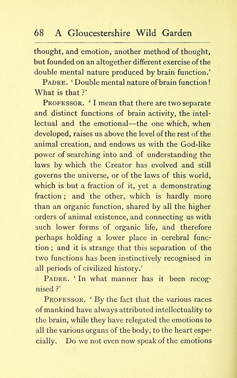 thought, and emotion, another method of thought, but founded on an altogether different exercise of the double mental nature produced by brain function.’ Padre. ‘ Double mental nature of brain function! What is that ?’ Professor. ‘ I mean that there are two separate and distinct functions of brain activity, the intel- lectual and the emotional—the one which, when developed, raises us above the level of the rest of the animal creation, and endows us with the God-like power of searching into and of understanding the laws by which the Creator has evolved and still governs the universe, or of the laws of this world, which is but a fraction of it, yet a demonstrating fraction ; and the other, which is hardly more than an organic function, shared by all the higher orders of animal existence, and connecting us with such lower forms of organic life, and therefore perhaps holding a lower place in cerebral func- tion ; and it is strange that this separation of the two functions has been instinctively recognised in all periods of civilized history.’ Padre. ‘ In what manner has it been recog- nised ?’ Professor. ‘ By the fact that the various races of mankind have always attributed intellectuality to the brain, while they have relegated the emotions to all the various organs of the body, to the heart espe- cially. Do we not even now speak of the emotions