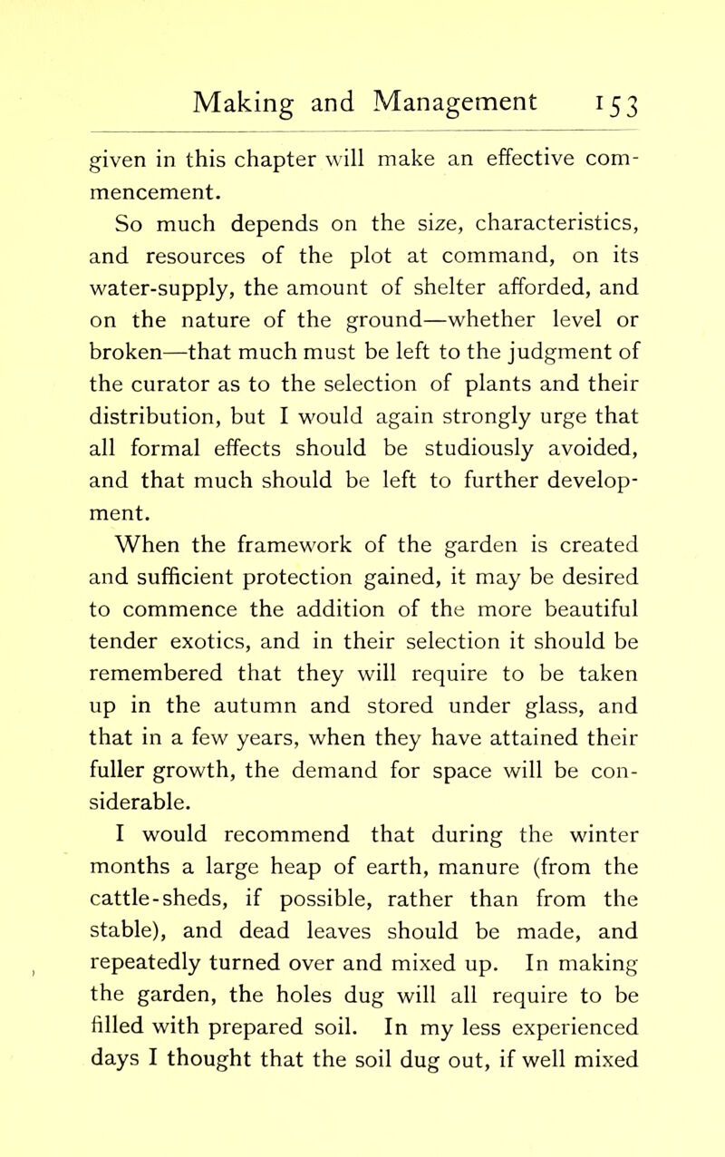 given in this chapter will make an effective com- mencement. So much depends on the size, characteristics, and resources of the plot at command, on its water-supply, the amount of shelter afforded, and on the nature of the ground—whether level or broken—that much must be left to the judgment of the curator as to the selection of plants and their distribution, but I would again strongly urge that all formal effects should be studiously avoided, and that much should be left to further develop- ment. When the framework of the garden is created and sufficient protection gained, it may be desired to commence the addition of the more beautiful tender exotics, and in their selection it should be remembered that they will require to be taken up in the autumn and stored under glass, and that in a few years, when they have attained their fuller growth, the demand for space will be con- siderable. I would recommend that during the winter months a large heap of earth, manure (from the cattle-sheds, if possible, rather than from the stable), and dead leaves should be made, and repeatedly turned over and mixed up. In making the garden, the holes dug will all require to be filled with prepared soil. In my less experienced days I thought that the soil dug out, if well mixed