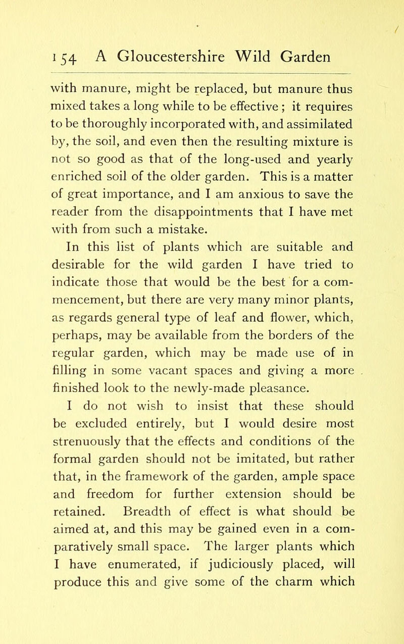 with manure, might be replaced, but manure thus mixed takes a long while to be effective ; it requires to be thoroughly incorporated with, and assimilated by, the soil, and even then the resulting mixture is not so good as that of the long-used and yearly enriched soil of the older garden. This is a matter of great importance, and I am anxious to save the reader from the disappointments that I have met with from such a mistake. In this list of plants which are suitable and desirable for the wild garden I have tried to indicate those that would be the best for a com- mencement, but there are very many minor plants, as regards general type of leaf and flower, which, perhaps, may be available from the borders of the regular garden, which may be made use of in filling in some vacant spaces and giving a more finished look to the newly-made pleasance. I do not wish to insist that these should be excluded entirely, but I would desire most strenuously that the effects and conditions of the formal garden should not be imitated, but rather that, in the framework of the garden, ample space and freedom for further extension should be retained. Breadth of effect is what should be aimed at, and this may be gained even in a com- paratively small space. The larger plants which I have enumerated, if judiciously placed, will produce this and give some of the charm which