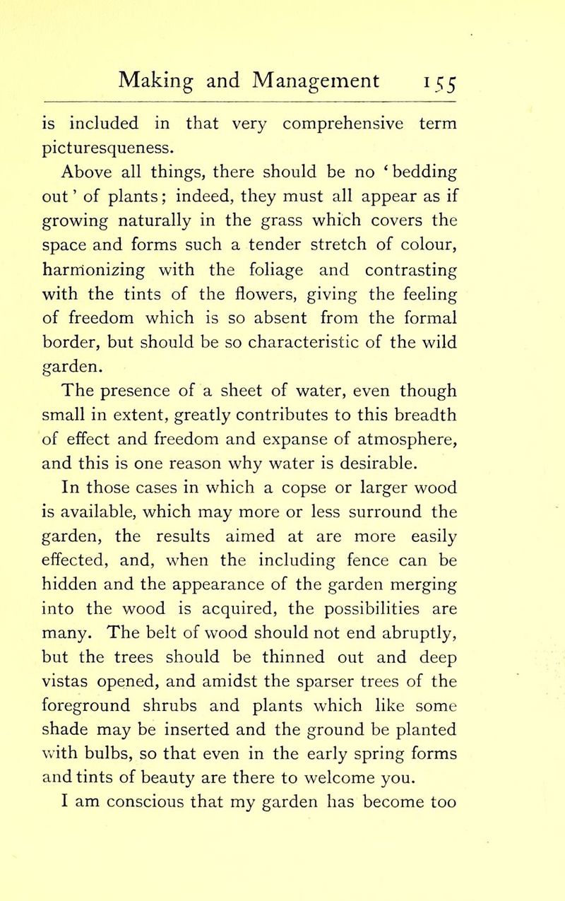 is included in that very comprehensive term picturesqueness. Above all things, there should be no ‘ bedding out ’ of plants; indeed, they must all appear as if growing naturally in the grass which covers the space and forms such a tender stretch of colour, harmonizing with the foliage and contrasting with the tints of the flowers, giving the feeling of freedom which is so absent from the formal border, but should be so characteristic of the wild garden. The presence of a sheet of water, even though small in extent, greatly contributes to this breadth of effect and freedom and expanse of atmosphere, and this is one reason why water is desirable. In those cases in which a copse or larger wood is available, which may more or less surround the garden, the results aimed at are more easily effected, and, when the including fence can be hidden and the appearance of the garden merging into the wood is acquired, the possibilities are many. The belt of wood should not end abruptly, but the trees should be thinned out and deep vistas opened, and amidst the sparser trees of the foreground shrubs and plants which like some shade may be inserted and the ground be planted with bulbs, so that even in the early spring forms and tints of beauty are there to welcome you. I am conscious that my garden has become too