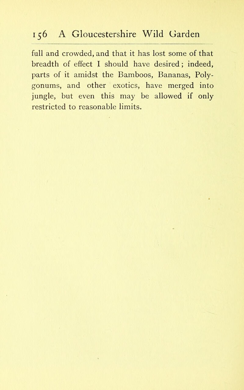 fall and crowded, and that it has lost some of that breadth of effect I should have desired; indeed, parts of it amidst the Bamboos, Bananas, Poly- gonums, and other exotics, have merged into jungle, but even this may be allowed if only restricted to reasonable limits.