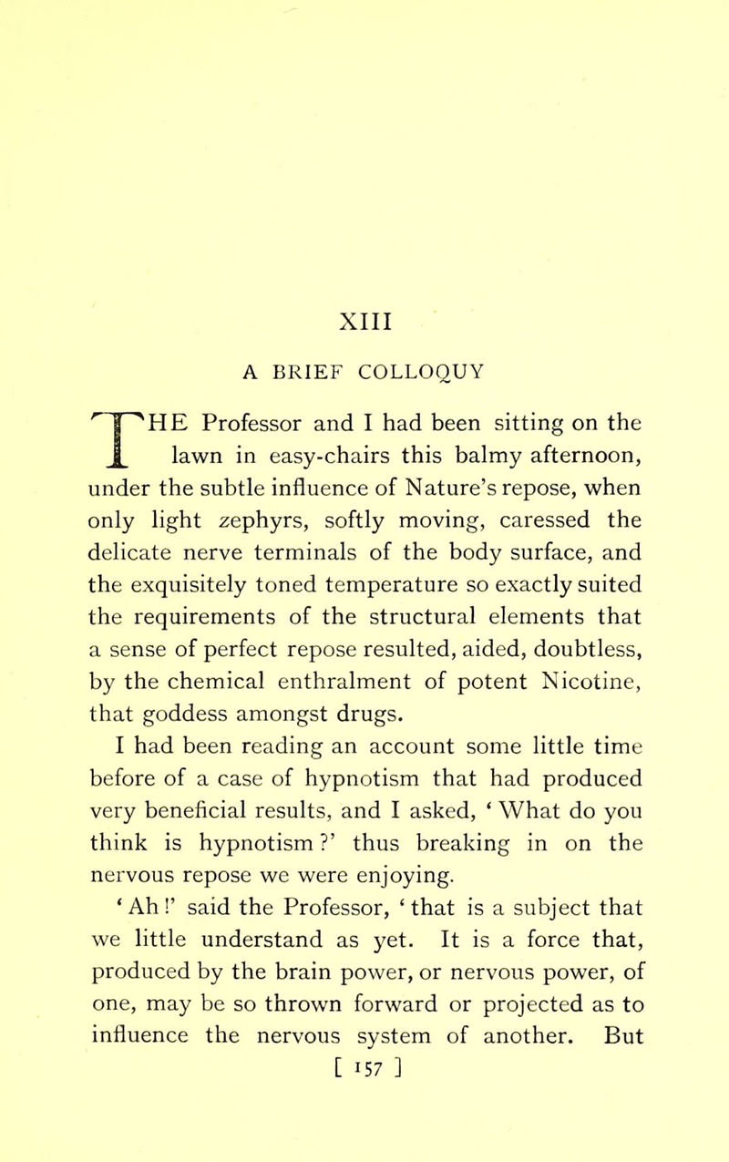 XIII A BRIEF COLLOQUY THE Professor and I had been sitting on the lawn in easy-chairs this balmy afternoon, under the subtle influence of Nature’s repose, when only light zephyrs, softly moving, caressed the delicate nerve terminals of the body surface, and the exquisitely toned temperature so exactly suited the requirements of the structural elements that a sense of perfect repose resulted, aided, doubtless, by the chemical enthralment of potent Nicotine, that goddess amongst drugs. I had been reading an account some little time before of a case of hypnotism that had produced very beneficial results, and I asked, * What do you think is hypnotism ?’ thus breaking in on the nervous repose we were enjoying. ‘Ah!’ said the Professor, ‘that is a subject that we little understand as yet. It is a force that, produced by the brain power, or nervous power, of one, may be so thrown forward or projected as to influence the nervous system of another. But