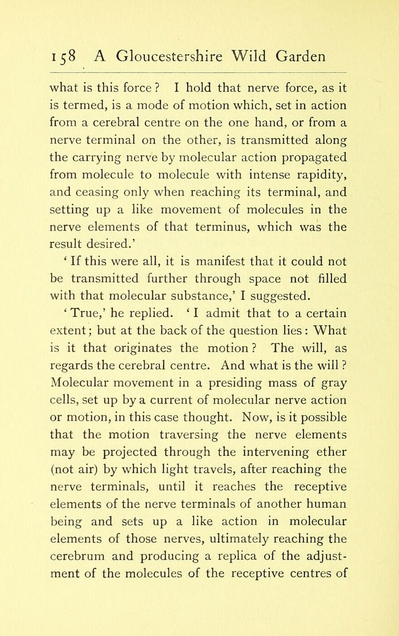 what is this force ? I hold that nerve force, as it is termed, is a mode of motion which, set in action from a cerebral centre on the one hand, or from a nerve terminal on the other, is transmitted along the carrying nerve by molecular action propagated from molecule to molecule with intense rapidity, and ceasing only when reaching its terminal, and setting up a like movement of molecules in the nerve elements of that terminus, which was the result desired.’ ‘ If this were all, it is manifest that it could not be transmitted further through space not filled with that molecular substance,’ I suggested. ‘ True,’ he replied. ‘ I admit that to a certain extent; but at the back of the question lies: What is it that originates the motion ? The will, as regards the cerebral centre. And what is the will ? Molecular movement in a presiding mass of gray cells, set up by a current of molecular nerve action or motion, in this case thought. Now, is it possible that the motion traversing the nerve elements may be projected through the intervening ether (not air) by which light travels, after reaching the nerve terminals, until it reaches the receptive elements of the nerve terminals of another human being and sets up a like action in molecular elements of those nerves, ultimately reaching the cerebrum and producing a replica of the adjust- ment of the molecules of the receptive centres of
