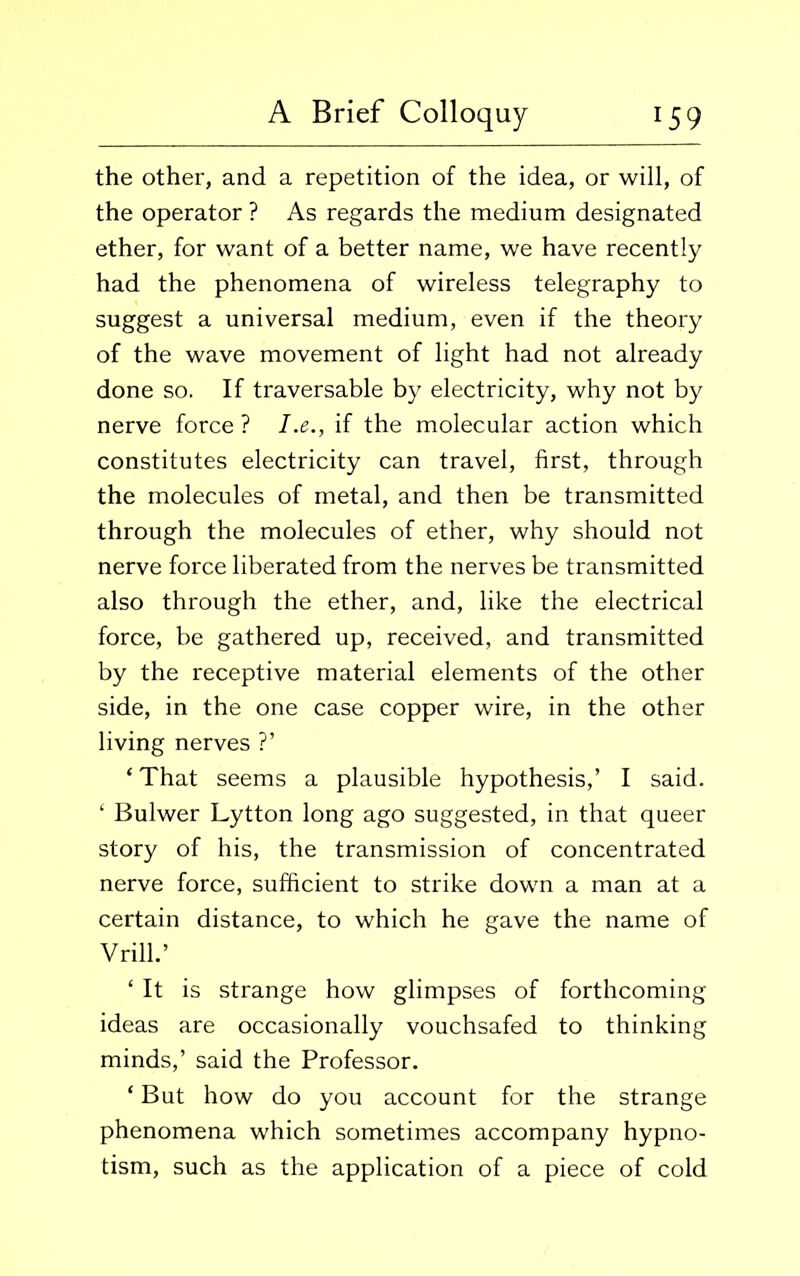 the other, and a repetition of the idea, or will, of the operator ? As regards the medium designated ether, for want of a better name, we have recently had the phenomena of wireless telegraphy to suggest a universal medium, even if the theory of the wave movement of light had not already done so. If traversable by electricity, why not by nerve force ? I.e., if the molecular action which constitutes electricity can travel, first, through the molecules of metal, and then be transmitted through the molecules of ether, why should not nerve force liberated from the nerves be transmitted also through the ether, and, like the electrical force, be gathered up, received, and transmitted by the receptive material elements of the other side, in the one case copper wire, in the other living nerves ?’ * That seems a plausible hypothesis,’ I said. ‘ Bulwer Lytton long ago suggested, in that queer story of his, the transmission of concentrated nerve force, sufficient to strike down a man at a certain distance, to which he gave the name of V rill.’ ‘ It is strange how glimpses of forthcoming ideas are occasionally vouchsafed to thinking minds,’ said the Professor. ‘ But how do you account for the strange phenomena which sometimes accompany hypno- tism, such as the application of a piece of cold
