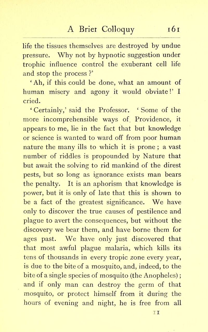 life the tissues themselves are destroyed by undue pressure. Why not by hypnotic suggestion under trophic influence control the exuberant cell life and stop the process ?’ ‘ Ah, if this could be done, what an amount of human misery and agony it would obviate!’ I cried. ‘ Certainly,’ said the Professor. ‘ Some of the more incomprehensible ways of Providence, it appears to me, lie in the fact that but knowledge or science is wanted to ward off from poor human nature the many ills to which it is prone ; a vast number of riddles is propounded by Nature that but await the solving to rid mankind of the direst pests, but so long as ignorance exists man bears the penalty. It is an aphorism that knowledge is power, but it is only of late that this is shown to be a fact of the greatest significance. We have only to discover the true causes of pestilence and plague to avert the consequences, but without the discovery we bear them, and have borne them for ages past. We have only just discovered that that most awful plague malaria, which kills its tens of thousands in every tropic zone every year, is due to the bite of a mosquito, and, indeed, to the bite of a single species of mosquito (the Anopheles); and if only man can destroy the germ of that mosquito, or protect himself from it during the hours of evening and night, he is free from all ii