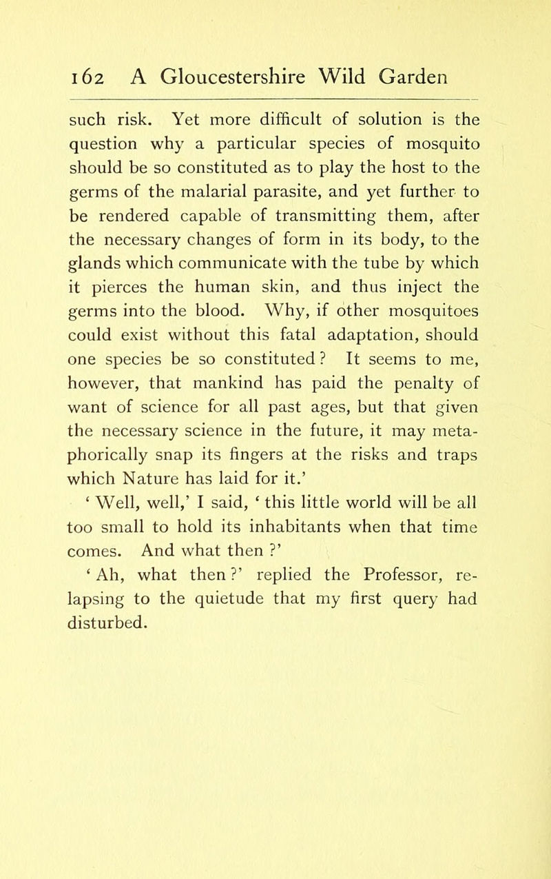 such risk. Yet more difficult of solution is the question why a particular species of mosquito should be so constituted as to play the host to the germs of the malarial parasite, and yet further to be rendered capable of transmitting them, after the necessary changes of form in its body, to the glands which communicate with the tube by which it pierces the human skin, and thus inject the germs into the blood. Why, if other mosquitoes could exist without this fatal adaptation, should one species be so constituted ? It seems to me, however, that mankind has paid the penalty of want of science for all past ages, but that given the necessary science in the future, it may meta- phorically snap its fingers at the risks and traps which Nature has laid for it.’ ‘ Well, well,’ I said, * this little world will be all too small to hold its inhabitants when that time comes. And what then ?’ ‘Ah, what then?’ replied the Professor, re- lapsing to the quietude that my first query had disturbed.