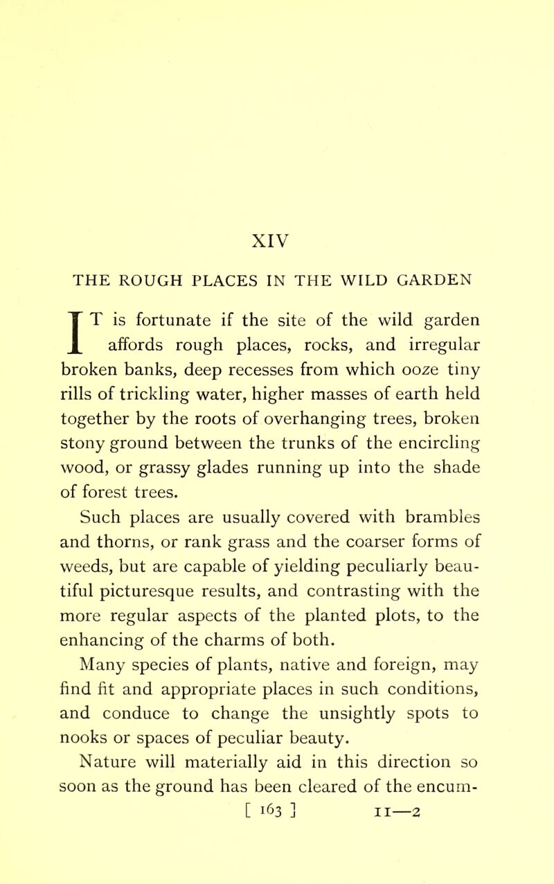 XIV THE ROUGH PLACES IN THE WILD GARDEN IT is fortunate if the site of the wild garden affords rough places, rocks, and irregular broken banks, deep recesses from which ooze tiny rills of trickling water, higher masses of earth held together by the roots of overhanging trees, broken stony ground between the trunks of the encircling wood, or grassy glades running up into the shade of forest trees. Such places are usually covered with brambles and thorns, or rank grass and the coarser forms of weeds, but are capable of yielding peculiarly beau- tiful picturesque results, and contrasting with the more regular aspects of the planted plots, to the enhancing of the charms of both. Many species of plants, native and foreign, may find fit and appropriate places in such conditions, and conduce to change the unsightly spots to nooks or spaces of peculiar beauty. Nature will materially aid in this direction so soon as the ground has been cleared of the encum-