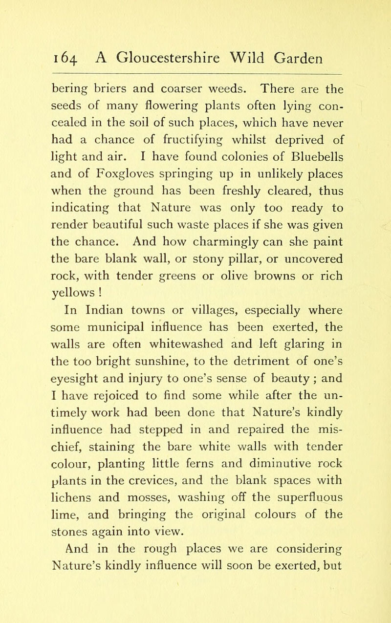 bering briers and coarser weeds. There are the seeds of many flowering plants often lying con- cealed in the soil of such places, which have never had a chance of fructifying whilst deprived of light and air. I have found colonies of Bluebells and of Foxgloves springing up in unlikely places when the ground has been freshly cleared, thus indicating that Nature was only too ready to render beautiful such waste places if she was given the chance. And how charmingly can she paint the bare blank wall, or stony pillar, or uncovered rock, with tender greens or olive browns or rich yellows ! In Indian towns or villages, especially where some municipal influence has been exerted, the walls are often whitewashed and left glaring in the too bright sunshine, to the detriment of one’s eyesight and injury to one’s sense of beauty; and I have rejoiced to find some while after the un- timely work had been done that Nature’s kindly influence had stepped in and repaired the mis- chief, staining the bare white walls with tender colour, planting little ferns and diminutive rock plants in the crevices, and the blank spaces with lichens and mosses, washing off the superfluous lime, and bringing the original colours of the stones again into view. And in the rough places we are considering Nature’s kindly influence will soon be exerted, but