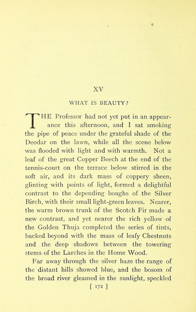 XV WHAT IS BEAUTY? THE Professor had not yet put in an appear- ance this afternoon, and I sat smoking the pipe of peace under the grateful shade of the Deodar on the lawn, while all the scene below was flooded with light and with warmth. Not a leaf of the great Copper Beech at the end of the tennis-court on the terrace below stirred in the soft air, and its dark mass of coppery sheen, glinting with points of light, formed a delightful contrast to the depending boughs of the Silver Birch, with their small light-green leaves. Nearer, the warm brown trunk of the Scotch Fir made a new contrast, and yet nearer the rich yellow of the Golden Thuja completed the series of tints, backed beyond with the mass of leafy Chestnuts and the deep shadows between the towering stems of the Larches in the Home Wood. Far away through the silver haze the range of the distant hills showed blue, and the bosom of the broad river gleamed in the sunlight, speckled