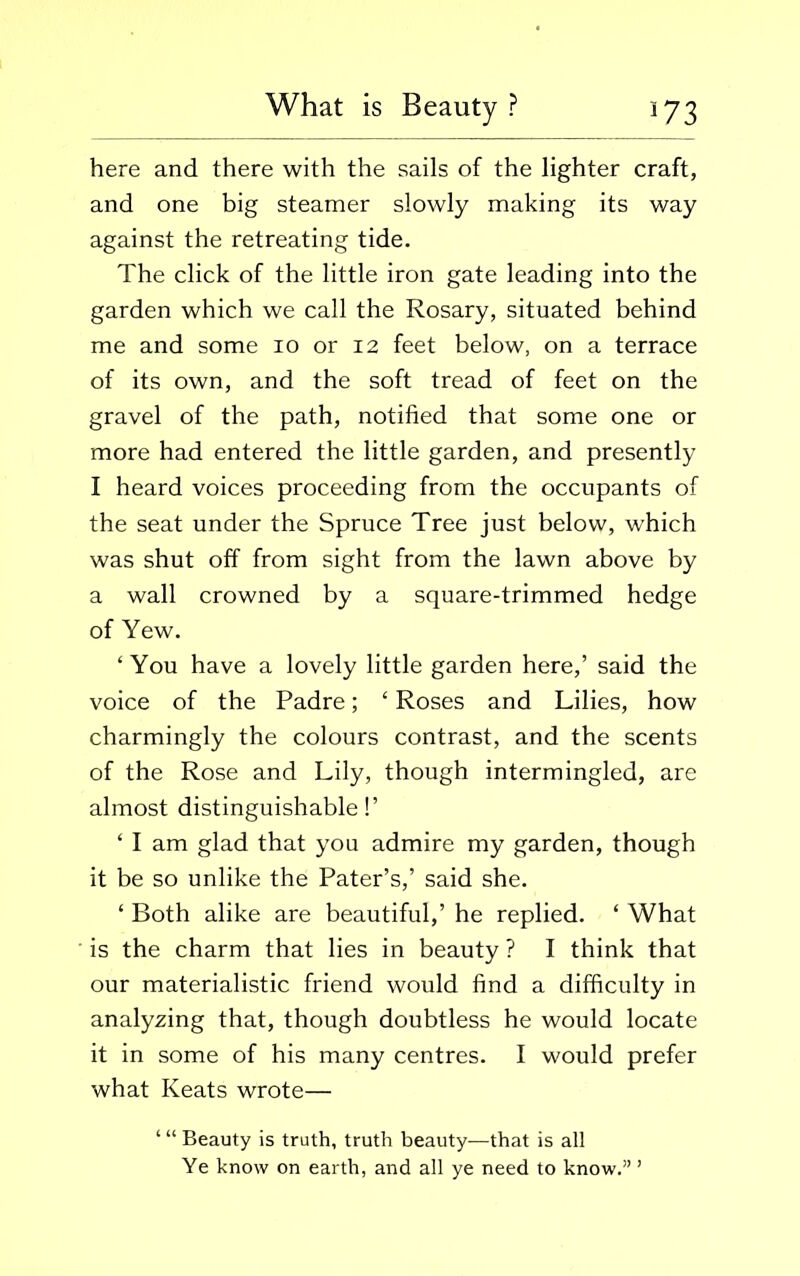 here and there with the sails of the lighter craft, and one big steamer slowly making its way against the retreating tide. The click of the little iron gate leading into the garden which we call the Rosary, situated behind me and some io or 12 feet below, on a terrace of its own, and the soft tread of feet on the gravel of the path, notified that some one or more had entered the little garden, and presently I heard voices proceeding from the occupants of the seat under the Spruce Tree just below, which was shut off from sight from the lawn above by a wall crowned by a square-trimmed hedge of Yew. ‘You have a lovely little garden here,’ said the voice of the Padre; ‘ Roses and Lilies, how charmingly the colours contrast, and the scents of the Rose and Lily, though intermingled, are almost distinguishable!’ ‘ I am glad that you admire my garden, though it be so unlike the Pater’s,’ said she. ‘ Both alike are beautiful,’ he replied. ‘ What is the charm that lies in beauty ? I think that our materialistic friend would find a difficulty in analyzing that, though doubtless he would locate it in some of his many centres. I would prefer what Keats wrote— Beauty is truth, truth beauty—that is all Ye know on earth, and all ye need to know.” ’
