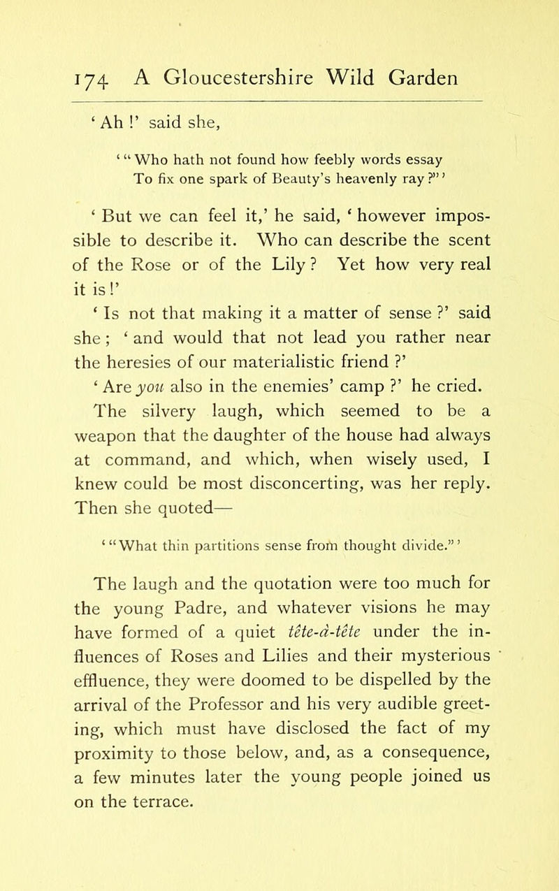 ‘ Ah !’ said she, ‘“Who hath not found how feebly words essay To fix one spark of Beauty’s heavenly ray?’” ‘ But we can feel it,’ he said, ‘ however impos- sible to describe it. Who can describe the scent of the Rose or of the Lily ? Yet how very real it is!’ ‘ Is not that making it a matter of sense ?’ said she; ‘ and would that not lead you rather near the heresies of our materialistic friend ?’ ‘ Are you also in the enemies’ camp ?’ he cried. The silvery laugh, which seemed to be a weapon that the daughter of the house had always at command, and which, when wisely used, I knew could be most disconcerting, was her reply. Then she quoted— “‘What thin partitions sense from thought divide.’” The laugh and the quotation were too much for the young Padre, and whatever visions he may have formed of a quiet tete-a-tete under the in- fluences of Roses and Lilies and their mysterious effluence, they were doomed to be dispelled by the arrival of the Professor and his very audible greet- ing, which must have disclosed the fact of my proximity to those below, and, as a consequence, a few minutes later the young people joined us on the terrace.