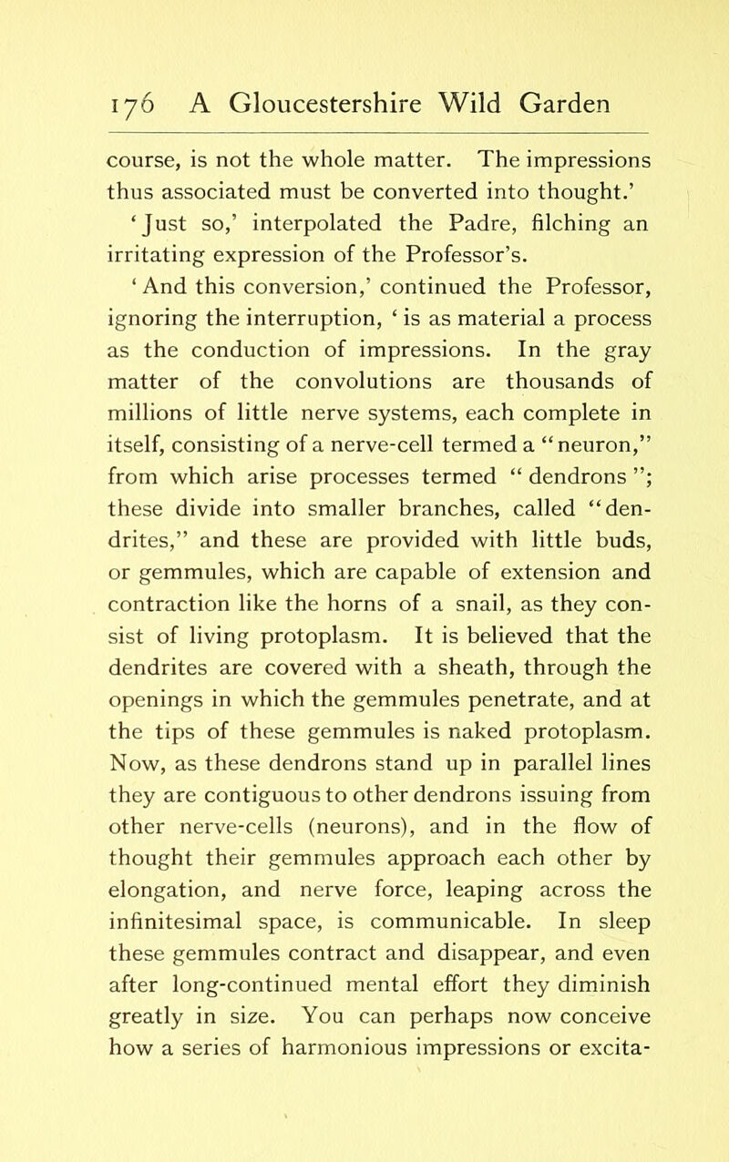 course, is not the whole matter. The impressions thus associated must be converted into thought.’ ‘Just so,’ interpolated the Padre, filching an irritating expression of the Professor’s. ‘ And this conversion,’ continued the Professor, ignoring the interruption, ‘ is as material a process as the conduction of impressions. In the gray matter of the convolutions are thousands of millions of little nerve systems, each complete in itself, consisting of a nerve-cell termed a “neuron,” from which arise processes termed “ dendrons these divide into smaller branches, called “den- drites,” and these are provided with little buds, or gemmules, which are capable of extension and contraction like the horns of a snail, as they con- sist of living protoplasm. It is believed that the dendrites are covered with a sheath, through the openings in which the gemmules penetrate, and at the tips of these gemmules is naked protoplasm. Now, as these dendrons stand up in parallel lines they are contiguous to other dendrons issuing from other nerve-cells (neurons), and in the flow of thought their gemmules approach each other by elongation, and nerve force, leaping across the infinitesimal space, is communicable. In sleep these gemmules contract and disappear, and even after long-continued mental effort they diminish greatly in size. You can perhaps now conceive how a series of harmonious impressions or excita-